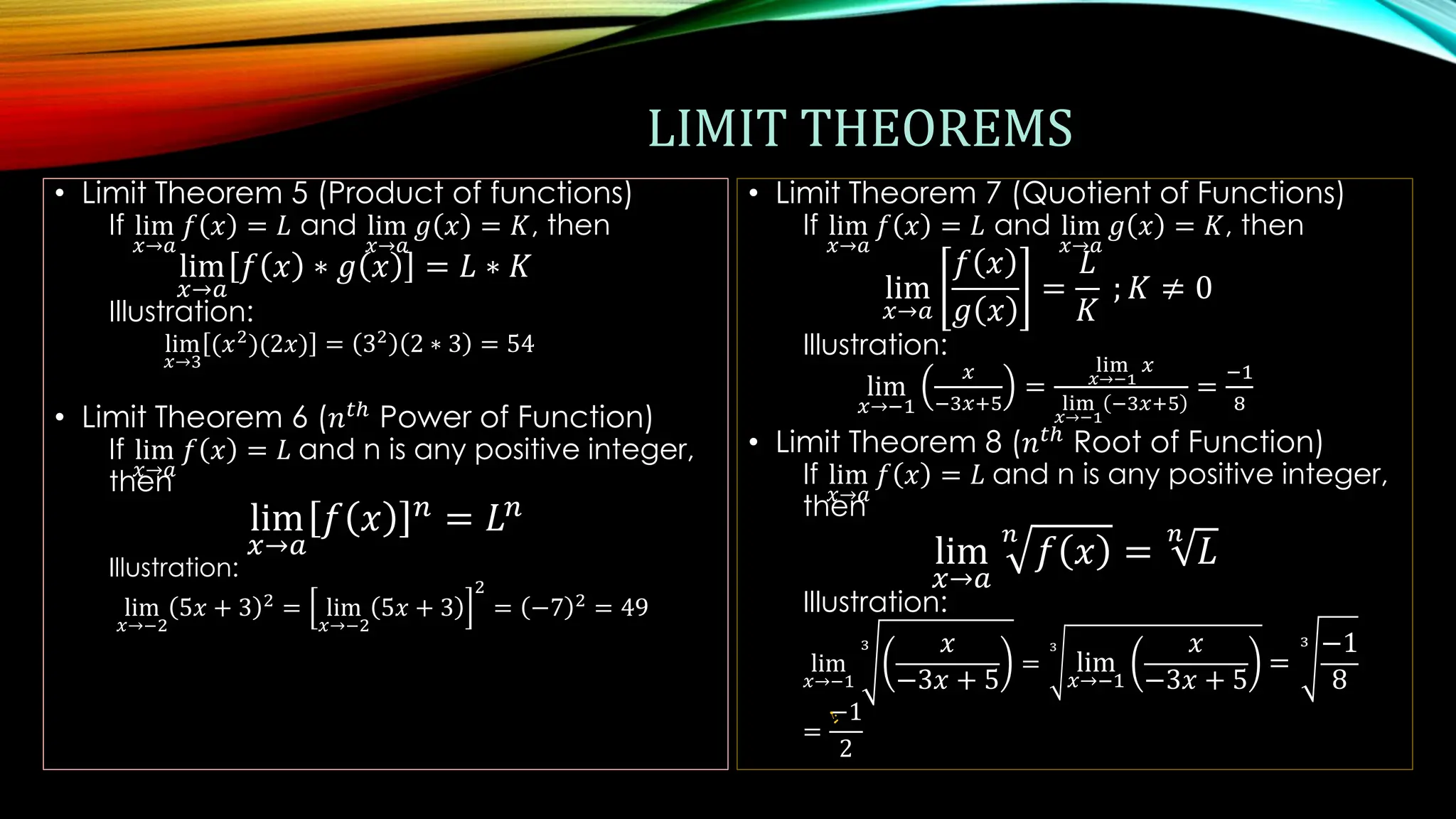 LIMIT THEOREMS
• Limit Theorem 5 (Product of functions)
If lim
𝑥→𝑎
𝑓 𝑥 = 𝐿 and lim
𝑥→𝑎
𝑔 𝑥 = 𝐾, then
lim
𝑥→𝑎
𝑓 𝑥 ∗ 𝑔 𝑥 = 𝐿 ∗ 𝐾
Illustration:
lim
𝑥→3
(𝑥2
)(2𝑥) = 32
2 ∗ 3 = 54
• Limit Theorem 6 (𝑛𝑡ℎ
Power of Function)
If lim
𝑥→𝑎
𝑓 𝑥 = 𝐿 and n is any positive integer,
then
lim
𝑥→𝑎
𝑓 𝑥 𝑛 = 𝐿𝑛
Illustration:
lim
𝑥→−2
5𝑥 + 3 2
= lim
𝑥→−2
5𝑥 + 3
2
= −7 2
= 49
• Limit Theorem 7 (Quotient of Functions)
If lim
𝑥→𝑎
𝑓 𝑥 = 𝐿 and lim
𝑥→𝑎
𝑔 𝑥 = 𝐾, then
lim
𝑥→𝑎
𝑓 𝑥
𝑔 𝑥
=
𝐿
𝐾
; 𝐾 ≠ 0
Illustration:
lim
𝑥→−1
𝑥
−3𝑥+5
=
lim
𝑥→−1
𝑥
lim
𝑥→−1
−3𝑥+5
=
−1
8
• Limit Theorem 8 (𝑛𝑡ℎ
Root of Function)
If lim
𝑥→𝑎
𝑓 𝑥 = 𝐿 and n is any positive integer,
then
lim
𝑥→𝑎
𝑛
𝑓 𝑥 =
𝑛
𝐿
Illustration:
lim
𝑥→−1
3 𝑥
−3𝑥 + 5
=
3
lim
𝑥→−1
𝑥
−3𝑥 + 5
=
3 −1
8
=
−1
2
 