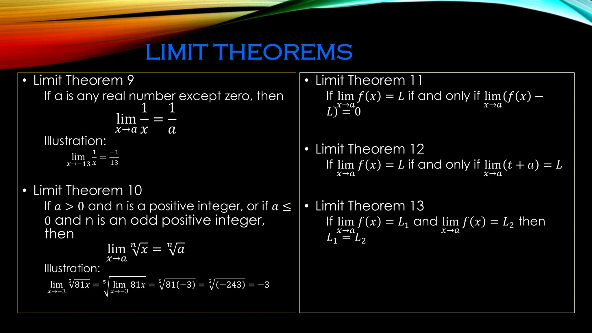 LIMIT THEOREMS
• Limit Theorem 9
If a is any real number except zero, then
lim
𝑥→𝑎
1
𝑥
=
1
𝑎
Illustration:
lim
𝑥→−13
1
𝑥
=
−1
13
• Limit Theorem 10
If 𝑎 > 0 and n is a positive integer, or if 𝑎 ≤
0 and n is an odd positive integer,
then
lim
𝑥→𝑎
𝑛
𝑥 = 𝑛
𝑎
Illustration:
lim
𝑥→−3
5
81𝑥 = 5
lim
𝑥→−3
81𝑥 =
5
81 −3 =
5
−243 = −3
• Limit Theorem 11
If lim
𝑥→𝑎
𝑓 𝑥 = 𝐿 if and only if lim
𝑥→𝑎
(
)
𝑓 𝑥 −
𝐿 = 0
• Limit Theorem 12
If lim
𝑥→𝑎
𝑓 𝑥 = 𝐿 if and only if lim
𝑥→𝑎
𝑡 + 𝑎 = 𝐿
• Limit Theorem 13
If lim
𝑥→𝑎
𝑓 𝑥 = 𝐿1 and lim
𝑥→𝑎
𝑓 𝑥 = 𝐿2 then
𝐿1 = 𝐿2
 