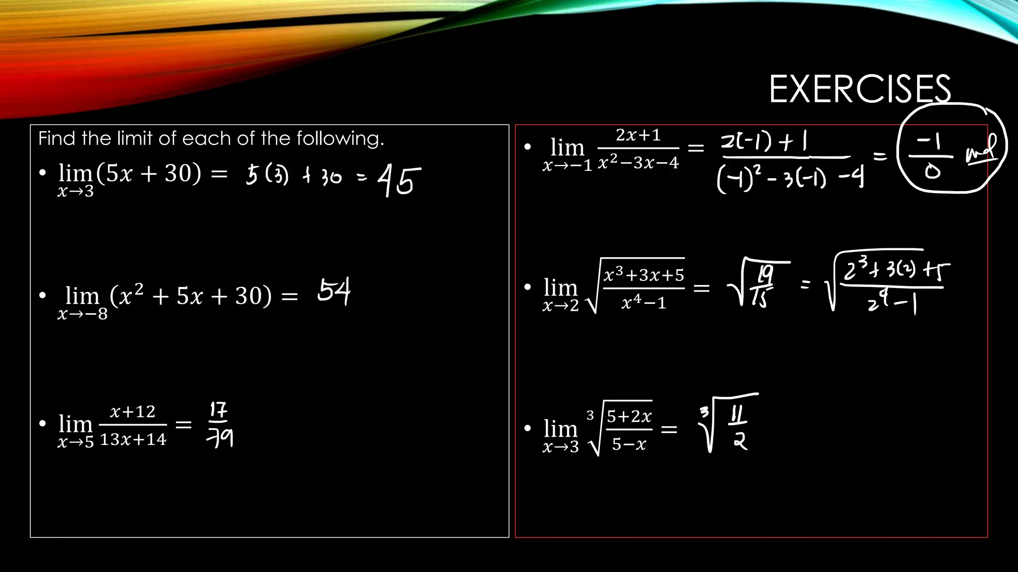 EXERCISES
Find the limit of each of the following.
• lim
𝑥→3
5𝑥 + 30 =
• lim
𝑥→−8
𝑥2
+ 5𝑥 + 30 =
• lim
𝑥→5
𝑥+12
13𝑥+14
=
• lim
𝑥→−1
2𝑥+1
𝑥2−3𝑥−4
=
• lim
𝑥→2
𝑥3+3𝑥+5
𝑥4−1
=
• lim
𝑥→3
3 5+2𝑥
5−𝑥
=
 