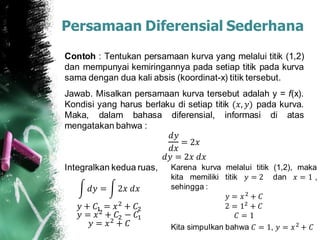 Contoh : Tentukan persamaan kurva yang melalui titik (1,2)
dan mempunyai kemiringannya pada setiap titik pada kurva
sama dengan dua kali absis (koordinat-x) titik tersebut.
Jawab. Misalkan persamaan kurva tersebut adalah y = f(x).
Kondisi yang harus berlaku di setiap titik (𝑥, 𝑦) pada kurva.
Maka, dalam bahasa diferensial, informasi di atas
mengatakan bahwa :
𝑑𝑦
𝑑𝑥
= 2𝑥
𝑑𝑦 = 2𝑥 𝑑𝑥
Integralkan kedua ruas,
Persamaan Diferensial Sederhana
𝑑𝑦 = 2𝑥 𝑑𝑥
𝑦 + 𝐶1 = 𝑥2
+ 𝐶2
𝑦 = 𝑥2
+ 𝐶2 − 𝐶1
𝑦 = 𝑥2
+ 𝐶
Karena kurva melalui titik (1,2), maka
kita memiliki titik 𝑦 = 2 dan 𝑥 = 1 ,
sehingga :
𝑦 = 𝑥2
+ 𝐶
2 = 12
+ 𝐶
𝐶 = 1
Kita simpulkan bahwa 𝐶 = 1, 𝑦 = 𝑥2
+ 𝐶
 