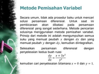 Metode Pemisahan Variabel
Secara umum, tidak ada prosedur baku untuk mencari
solusi persamaan diferensial. Untuk saat ini
pembicaraan akan dibatasi pada persamaan
diferensial yang sangat sederhana. Metode pencarian
solusinya menggunakan metode pemisahan variabel.
Prinsip dari metode ini adalah mengumpulkan semua
suku yang memuat peubah 𝑥 dengan 𝑑𝑥 dan yang
memuat peubah 𝑦 dengan 𝑑𝑦, kemudian diintegralkan.
Selesaikan persamaan diferensial dengan
penyelesaian kedua buah ruas:
𝑑𝑦
𝑑𝑥
=
𝑥 + 3𝑥2
𝑦2
kemudian cari penyelesaian bilamana 𝑥 = 0 dan 𝑦 = 1.
 