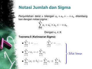 Notasi Jumlah dan Sigma
Penjumlahan deret 𝑛 bilangan 𝑎1 + 𝑎2 + ⋯ + 𝑎 𝑛 dilambang
kan dengan notasi sigma :
𝑖=1
𝑛
𝑎𝑖 = 𝑎1 + 𝑎2 + ⋯+ 𝑎 𝑛
Dengan 𝑎𝑖 ∈ ℝ
Teorema 5 (Kelinearan Sigma)
 