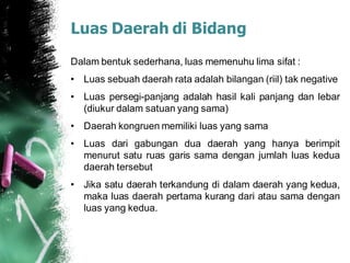 Luas Daerah di Bidang
Dalam bentuk sederhana, luas memenuhu lima sifat :
• Luas sebuah daerah rata adalah bilangan (riil) tak negative
• Luas persegi-panjang adalah hasil kali panjang dan lebar
(diukur dalam satuan yang sama)
• Daerah kongruen memiliki luas yang sama
• Luas dari gabungan dua daerah yang hanya berimpit
menurut satu ruas garis sama dengan jumlah luas kedua
daerah tersebut
• Jika satu daerah terkandung di dalam daerah yang kedua,
maka luas daerah pertama kurang dari atau sama dengan
luas yang kedua.
 