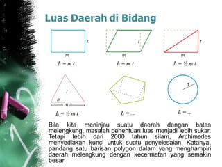 Luas Daerah di Bidang
Bila kita meninjau suatu daerah dengan batas
melengkung, masalah penentuan luas menjadi lebih sukar.
Tetapi lebih dari 2000 tahun silam, Archimedes
menyediakan kunci untuk suatu penyelesaian. Katanya,
pandang satu barisan polygon dalam yang menghampiri
daerah melengkung dengan kecermatan yang semakin
besar.
 