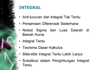 INTEGRAL
• Anti-turunan dan Integral Tak Tentu
• Persamaan Diferensial Sederhana
• Notasi Sigma dan Luas Daerah di
Bawah Kurva
• Integral Tentu
• Teorema Dasar Kalkulus
• Sifat-sifat Integral Tentu Lebih Lanjut
• Substitusi dalam Penghitungan Integral
Tentu
 