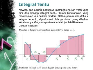 Integral Tentu
Newton dan Leibniz keduanya memperkenalkan versi yang
dini dari konsep integral tentu. Tetapi Riemannlah yang
memberikan kita definisi modern. Dalam perumudan definisi
integral tertentu, dipedomani oleh pemikiran yang dibahas
sebelumnya. Gagasan pertama adalah jumlah Riemaan.
 