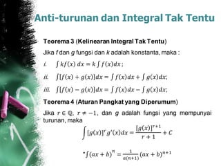 Anti-turunan dan Integral Tak Tentu
Teorema 3 (Kelinearan Integral Tak Tentu)
Jika f dan g fungsi dan k adalah konstanta, maka :
i. 𝑘𝑓 𝑥 𝑑𝑥 = 𝑘 𝑓 𝑥 𝑑𝑥 ;
ii. 𝑓 𝑥 + 𝑔 𝑥 𝑑𝑥 = 𝑓 𝑥 𝑑𝑥 + 𝑔 𝑥 𝑑𝑥;
iii. 𝑓 𝑥 − 𝑔 𝑥 𝑑𝑥 = 𝑓 𝑥 𝑑𝑥 − 𝑔 𝑥 𝑑𝑥;
Teorema 4 (Aturan Pangkat yang Diperumum)
Jika 𝑟 ∈ ℚ, 𝑟 ≠ −1, dan g adalah fungsi yang mempunyai
turunan, maka
[𝑔 𝑥 ] 𝑟 𝑔′ 𝑥 𝑑𝑥 =
[𝑔 𝑥 ] 𝑟+1
𝑟 + 1
+ 𝐶
* (𝑎𝑥 + 𝑏)
𝑛
=
1
𝑎(𝑛+1)
(𝑎𝑥 + 𝑏) 𝑛+1
 