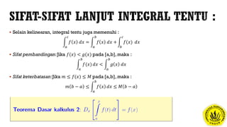 Selain kelinearan, integral tentu juga memenuhi :
𝑎
𝑐
𝑓 𝑥 𝑑𝑥 =
𝑎
𝑏
𝑓 𝑥 𝑑𝑥 +
𝑏
𝑐
𝑓(𝑥) 𝑑𝑥
 Sifat pembandingan:Jika 𝑓(𝑥) < 𝑔(𝑥) pada [a,b], maka :
𝑎
𝑏
𝑓(𝑥) 𝑑𝑥 <
𝑎
𝑏
𝑔 𝑥 𝑑𝑥
 Sifat keterbatasan:Jika 𝑚 ≤ 𝑓(𝑥) ≤ 𝑀 pada [a,b], maka :
𝑚 𝑏 − 𝑎 ≤
𝑎
𝑏
𝑓 𝑥 𝑑𝑥 ≤ 𝑀 𝑏 − 𝑎
 