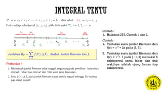 Contoh :
1. Halaman 275, Contoh 1 dan 2.
Contoh :
1. Tentukan suatu jumlah Riemann dari
f(x) = 𝑥3
+ 2x pada [1, 5].
2. Tentukan suatu jumlah Riemann dari
f(x) = 𝑥2
+ 1 pada [−1, 2] memakai 6
subinterval sama lebar dan titik
wakilnya adalah ujung kanan tiap
subinterval.
 