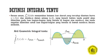  Secara umum, 𝑎
𝑏
𝑓 𝑥 𝑑𝑥 menyatakan batasan luas daerah yang tercakup diantara kurva
𝑦 = 𝑓(𝑥) dan sumbu-x dalam selang [𝑎, 𝑏], yang berarti bahwa tanda positif akan
diberikan pada luas bagian-bagian yang berada di bagian atas sumbu-x, dan tanda
negative diberikan untuk luas bagian-bagian yang berada di bawah sumbu-x. Secara
simbolik,
 