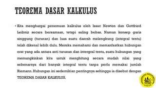  Kita menghargai penemuan kalkulus oleh Issac Newton dan Gottfried
Leibniz secara bersamaan, tetapi saling bebas. Namun konsep garis
singgung (turunan) dan luas suatu daerah melengkung (integral tentu)
telah dikenal lebih dulu. Mereka memahami dan memanfaatkan hubungan
erat yang ada antara anti turunan dan intergral tentu, suatu hubungan yang
memungkinkan kita untuk menghitung secara mudah nilai yang
sebenarnya dari banyak integral tentu tanpa perlu memakai jumlah
Riemann. Hubungan ini sedemikian pentingnya sehingga ia disebut dengan
TEOREMA DASAR KALKULUS.
 