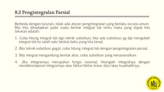 8.2 Pengintegralan Parsial
Berbeda dengan turunan, tidak ada aturan pengintegralan yang berlaku secara umum.
Bila kita dihadapkan pada suatu bentuk integral tak tentu maka yang dapat kita
lakukan adalah:
1. Coba hitung integral tsb dgn teknik substitusi, bila ada substitusi yg dpt mengubah
integral tsb ke salah satu bentuk baku yang kita kenal.
2. Bila teknik substitusi gagal, coba hitung integral tsb dengan pengintegralan parsial.
3. Bila integral mengandung bentuk akar, coba substitusi yang merasionalkan.
4. Jika integrannya merupakan fungsi rasional, hitunglah integralnya dengan
mendekomposisi integrannya atas faktor‐faktor linear dan/atau kuadratiknya.
 