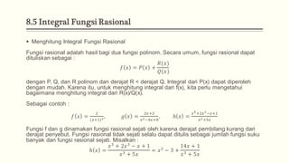 8.5 Integral Fungsi Rasional
 Menghitung Integral Fungsi Rasional
Fungsi rasional adalah hasil bagi dua fungsi polinom. Secara umum, fungsi rasional dapat
dituliskan sebagai :
𝑓 𝑥 = 𝑃 𝑥 +
𝑅(𝑥)
𝑄(𝑥)
dengan P, Q, dan R polinom dan derajat R < derajat Q. Integral dari P(x) dapat diperoleh
dengan mudah. Karena itu, untuk menghitung integral dari f(x), kita perlu mengetahui
bagaimana menghitung integral dari R(x)/Q(x).
Sebagai contoh :
𝑓 𝑥 =
2
(𝑥+1)3
, 𝑔 𝑥 =
2𝑥+2
𝑥2−4𝑥+8
, ℎ 𝑥 =
𝑥5+2𝑥3−𝑥+1
𝑥3+5𝑥
Fungsi f dan g dinamakan fungsi rasional sejati oleh karena derajat pembilang kurang dari
derajat penyebut. Fungsi rasional tidak sejati selalu dapat ditulis sebagai jumlah fungsi suku
banyak dan fungsi rasional sejati. Misalkan :
ℎ 𝑥 =
𝑥5
+ 2𝑥3
− 𝑥 + 1
𝑥3 + 5𝑥
= 𝑥2
− 3 +
14𝑥 + 1
𝑥3 + 5𝑥
 