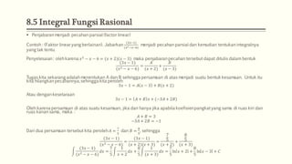 8.5 Integral Fungsi Rasional
 Penjabaran menjadi pecahan parsial (factor linear)
Contoh : (Faktor linear yang berlainan). Jabarkan
(3𝑥−1)
(𝑥2−𝑥−6)
menjadi pecahan parsial dan kemudian tentukan integralnya
yang tak tentu.
Penyelesaian: oleh karena 𝑥2
− 𝑥 − 6 = (𝑥 + 2)(𝑥 − 3) maka penjabaran pecahan tersebut dapat ditulis dalam bentuk
(3𝑥 − 1)
(𝑥2 − 𝑥 − 6)
=
𝐴
(𝑥 + 2)
+
𝐵
(𝑥 − 3)
Tugas kita sekarang adalah menentukan A dan B sehingga persamaan di atas menjadi suatu bentuk kesamaan. Untuk itu
kita hilangkan pecahannya,sehingga kita peroleh
3𝑥 − 1 = 𝐴 𝑥 − 3 + 𝐵(𝑥 + 2)
Atau dengan kesetaraan
3𝑥 − 1 = 𝐴 + 𝐵 𝑥 + (−3𝐴 + 2𝐵)
Oleh karena persamaan di atas suatu kesamaan, jika dan hanya jika apabila koefisienpangkatyang sama di ruas kiri dan
ruas kanan sama, maka :
𝐴 + 𝐵 = 3
−3𝐴 + 2𝐵 = −1
Dari dua persamaan tersebut kita peroleh 𝐴 =
7
5
dan 𝐵 =
8
5
, sehingga
(3𝑥 − 1)
(𝑥2 − 𝑥 − 6)
=
(3𝑥 − 1)
(𝑥 + 2)(𝑥 + 3)
=
7
5
(𝑥 + 2)
+
8
5
(𝑥 + 3)
(3𝑥 − 1)
(𝑥2 − 𝑥 − 6)
𝑑𝑥 =
7
5
1
𝑥 + 2
𝑑𝑥 +
8
5
1
(𝑥 + 3)
𝑑𝑥 =
7
5
ln 𝑥 + 2 +
8
5
ln 𝑥 − 3 + 𝐶
 