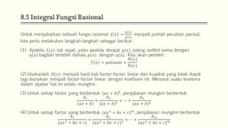 8.5 Integral Fungsi Rasional
Untuk menjabarkan sebuah fungsi rasional 𝑓 𝑥 =
𝑝(𝑥)
𝑞(𝑥)
menjadi jumlah pecahan parsial,
kita perlu melakukan langkah-langkah sebagai berikut :
(1) Apabila 𝑓(𝑥) tak sejati, yaitu apabila derajat 𝑝(𝑥) paling sedikit sama dengan
𝑞 𝑥 bagilah terlebih dahulu 𝑝(𝑥) dengan 𝑞(𝑥). Kita akan peroleh :
𝑓 𝑥 = 𝑝𝑜𝑙𝑖𝑛𝑜𝑚 +
𝑁(𝑥)
𝐷(𝑥)
(2) Uraikanlah 𝐷(𝑥) menjadi hasil kali factor-factor linear dan kuadrat yang tidak dapat
lagi diuraikan menjadi factor-factor linear dengan koefisien riil. Menurut suatu teorema
dalam aljabar hal ini selalu mungkin.
(3) Untuk setiap factor yang berbentuk (𝑎𝑥 + 𝑏) 𝑘
, penjabaran mungkin berbentuk
𝐴1
(𝑎𝑥 + 𝑏)
+
𝐴2
(𝑎𝑥 + 𝑏)2 + ⋯ +
𝐴 𝑘
(𝑎𝑥 + 𝑏) 𝑘
(4) Untuk setiap factor yang berbentuk (𝑎𝑥2
+ 𝑏𝑥 + 𝑐) 𝑚
, penjabaran mungkin berbentuk
𝐴1
(𝑎𝑥2 + 𝑏𝑥 + 𝑐)
+
𝐴2
(𝑎𝑥2 + 𝑏𝑥 + 𝑐)2
+ ⋯ +
𝐴 𝑚
(𝑎𝑥2 + 𝑏𝑥 + 𝑐) 𝑚
 