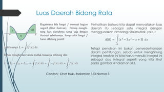 Luas Daerah Bidang Rata
Contoh : Lihat buku halaman 313 Nomor 3
Perhatikan bahwa kita dapat menyatakan luas
daerah itu sebagai satu integral dengan
menggunakan lambang nilai mutlak, yaitu :
𝐴 𝑅 =
−1
2
𝑥3
− 3𝑥2
− 𝑥 + 3 𝑑𝑥
Tetapi penulisan ini bukan penyederhanaan
dalam perhitungan, sebab untuk menghitung
integral terakhir ini kita harus menulis integral ini
sebagai dua integral seperti yang kita lihat
pada gambar 4 halaman 313.
 