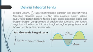 Definisi Integral Tentu
Secara umum, 𝑎
𝑏
𝑓 𝑥 𝑑𝑥 menyatakan batasan luas daerah yang
tercakup diantara kurva 𝑦 = 𝑓(𝑥) dan sumbu-x dalam selang
[𝑎, 𝑏], yang berarti bahwa tanda positif akan diberikan pada luas
bagian-bagian yang berada di bagian atas sumbu-x, dan tanda
negative diberikan untuk luas bagian-bagian yang berada di
bawah sumbu-x. Secara simbolik,
 