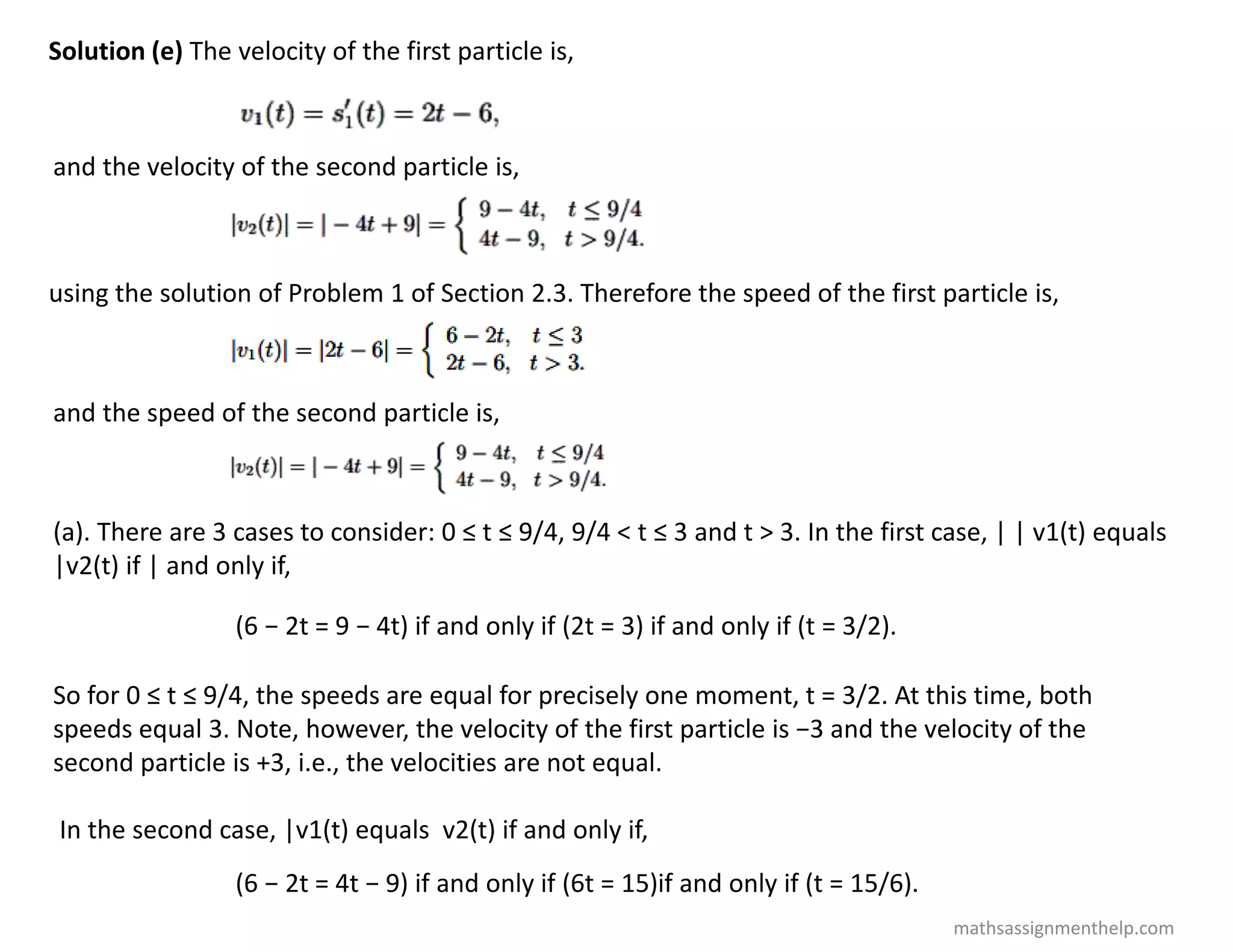 Solution (e) The velocity of the first particle is,
and the velocity of the second particle is,
using the solution of Problem 1 of Section 2.3. Therefore the speed of the first particle is,
and the speed of the second particle is,
(a). There are 3 cases to consider: 0 ≤ t ≤ 9/4, 9/4 < t ≤ 3 and t > 3. In the first case, | | v1(t) equals
|v2(t) if | and only if,
(6 − 2t = 9 − 4t) if and only if (2t = 3) if and only if (t = 3/2).
So for 0 ≤ t ≤ 9/4, the speeds are equal for precisely one moment, t = 3/2. At this time, both
speeds equal 3. Note, however, the velocity of the first particle is −3 and the velocity of the
second particle is +3, i.e., the velocities are not equal.
In the second case, |v1(t) equals v2(t) if and only if,
(6 − 2t = 4t − 9) if and only if (6t = 15)if and only if (t = 15/6).
mathsassignmenthelp.com
 