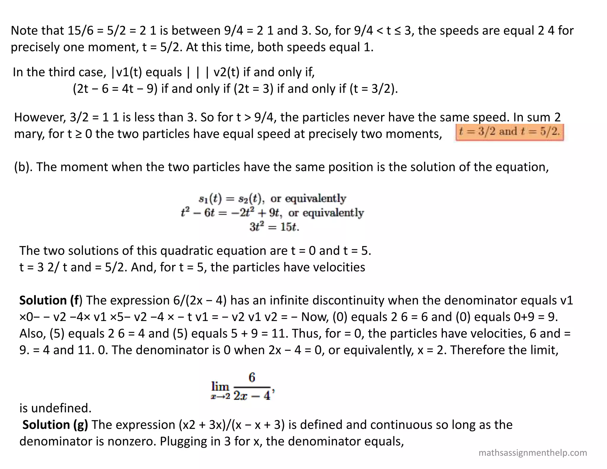 Note that 15/6 = 5/2 = 2 1 is between 9/4 = 2 1 and 3. So, for 9/4 < t ≤ 3, the speeds are equal 2 4 for
precisely one moment, t = 5/2. At this time, both speeds equal 1.
In the third case, |v1(t) equals | | | v2(t) if and only if,
(2t − 6 = 4t − 9) if and only if (2t = 3) if and only if (t = 3/2).
However, 3/2 = 1 1 is less than 3. So for t > 9/4, the particles never have the same speed. In sum 2
mary, for t ≥ 0 the two particles have equal speed at precisely two moments,
(b). The moment when the two particles have the same position is the solution of the equation,
The two solutions of this quadratic equation are t = 0 and t = 5.
t = 3 2/ t and = 5/2. And, for t = 5, the particles have velocities
Solution (f) The expression 6/(2x − 4) has an infinite discontinuity when the denominator equals v1
×0− − v2 −4× v1 ×5− v2 −4 × − t v1 = − v2 v1 v2 = − Now, (0) equals 2 6 = 6 and (0) equals 0+9 = 9.
Also, (5) equals 2 6 = 4 and (5) equals 5 + 9 = 11. Thus, for = 0, the particles have velocities, 6 and =
9. = 4 and 11. 0. The denominator is 0 when 2x − 4 = 0, or equivalently, x = 2. Therefore the limit,
is undefined.
Solution (g) The expression (x2 + 3x)/(x − x + 3) is defined and continuous so long as the
denominator is nonzero. Plugging in 3 for x, the denominator equals,
mathsassignmenthelp.com
 