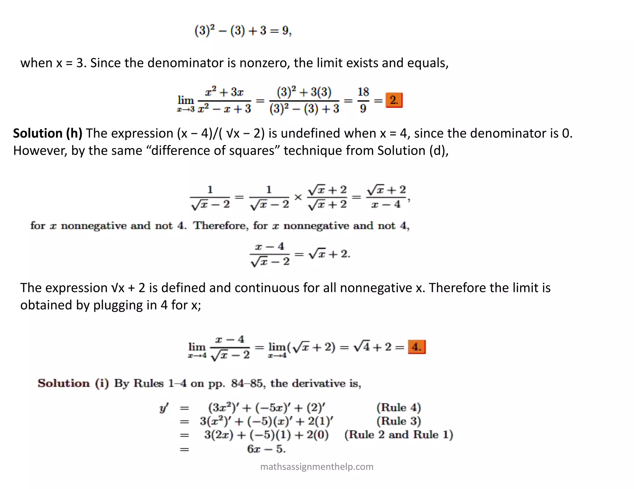 when x = 3. Since the denominator is nonzero, the limit exists and equals,
Solution (h) The expression (x − 4)/( √x − 2) is undefined when x = 4, since the denominator is 0.
However, by the same “difference of squares” technique from Solution (d),
The expression √x + 2 is defined and continuous for all nonnegative x. Therefore the limit is
obtained by plugging in 4 for x;
mathsassignmenthelp.com
 