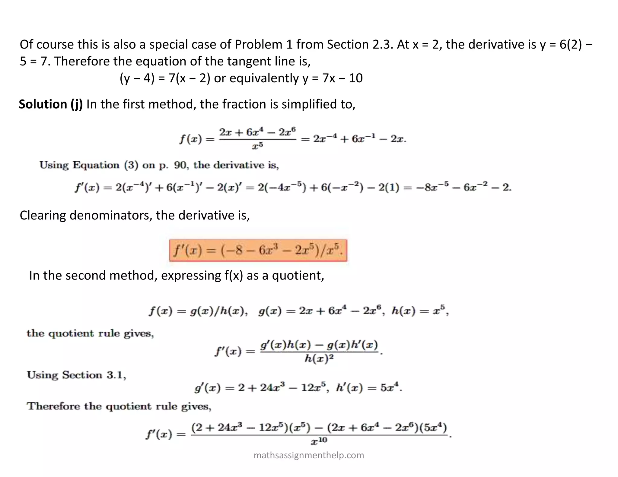 Of course this is also a special case of Problem 1 from Section 2.3. At x = 2, the derivative is y = 6(2) −
5 = 7. Therefore the equation of the tangent line is,
(y − 4) = 7(x − 2) or equivalently y = 7x − 10
Solution (j) In the first method, the fraction is simplified to,
Clearing denominators, the derivative is,
In the second method, expressing f(x) as a quotient,
mathsassignmenthelp.com
 