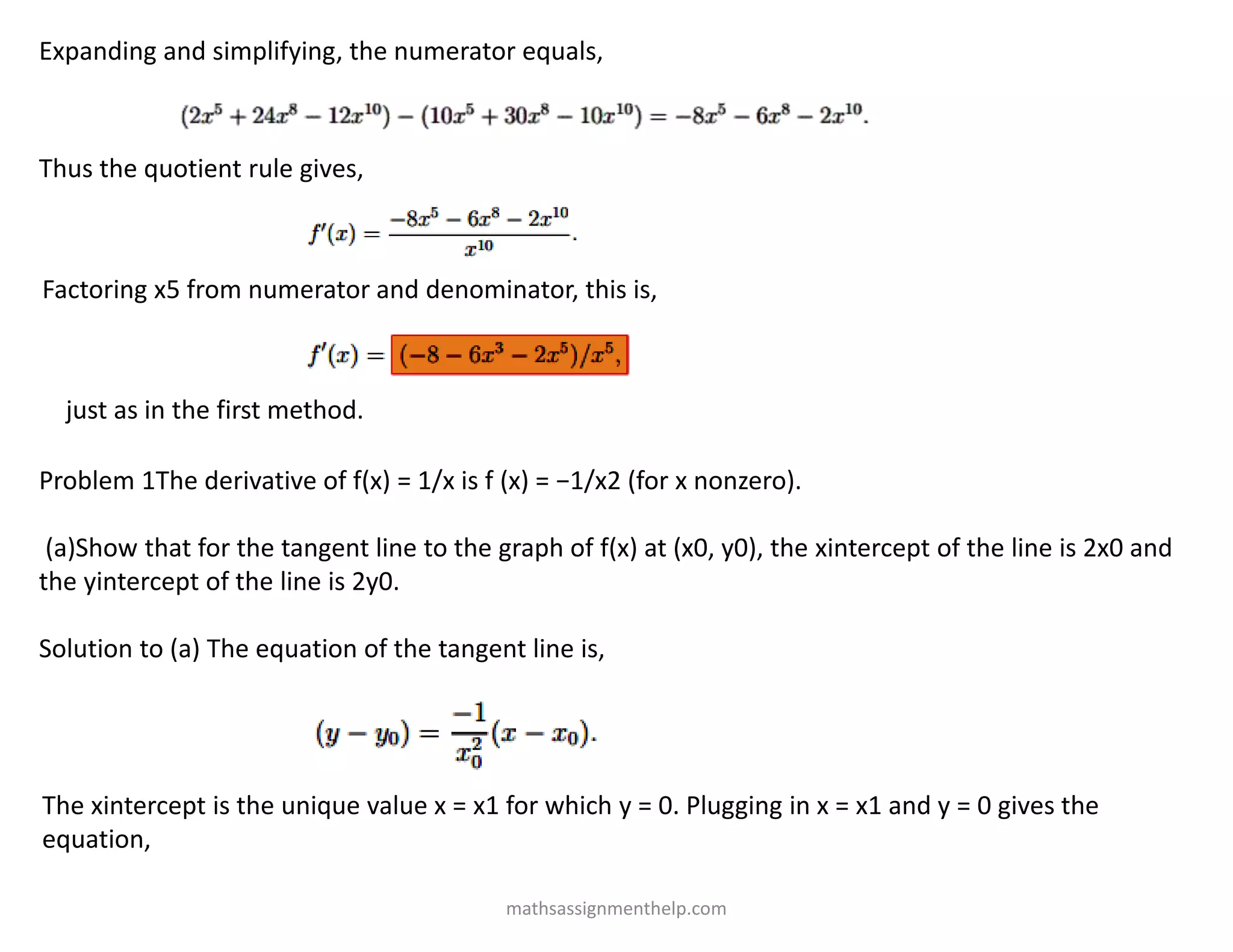 Expanding and simplifying, the numerator equals,
Thus the quotient rule gives,
Factoring x5 from numerator and denominator, this is,
just as in the first method.
Problem 1The derivative of f(x) = 1/x is f (x) = −1/x2 (for x nonzero).
(a)Show that for the tangent line to the graph of f(x) at (x0, y0), the xintercept of the line is 2x0 and
the yintercept of the line is 2y0.
Solution to (a) The equation of the tangent line is,
The xintercept is the unique value x = x1 for which y = 0. Plugging in x = x1 and y = 0 gives the
equation,
mathsassignmenthelp.com
 