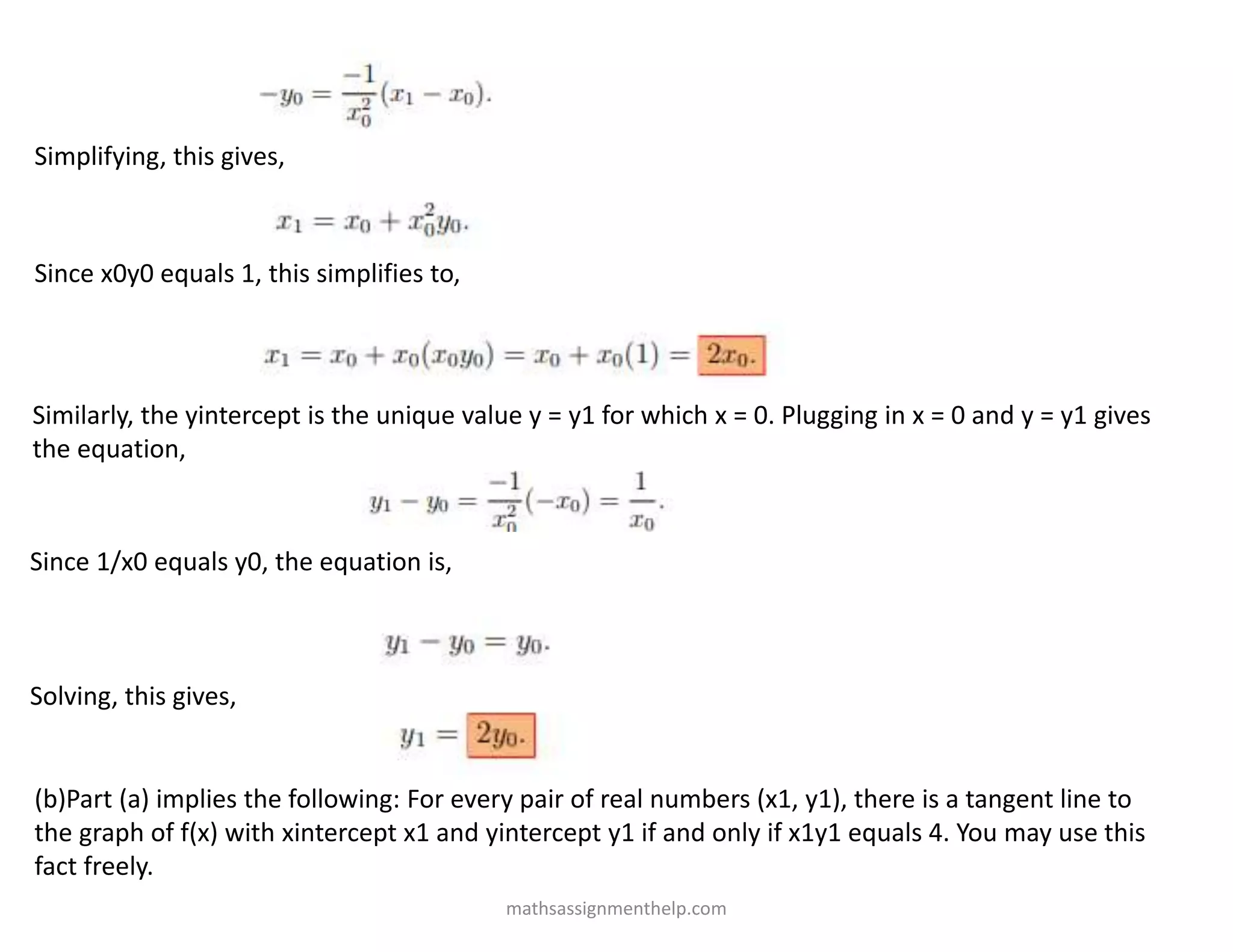 Simplifying, this gives,
Since x0y0 equals 1, this simplifies to,
Similarly, the yintercept is the unique value y = y1 for which x = 0. Plugging in x = 0 and y = y1 gives
the equation,
Since 1/x0 equals y0, the equation is,
Solving, this gives,
(b)Part (a) implies the following: For every pair of real numbers (x1, y1), there is a tangent line to
the graph of f(x) with xintercept x1 and yintercept y1 if and only if x1y1 equals 4. You may use this
fact freely.
mathsassignmenthelp.com
 