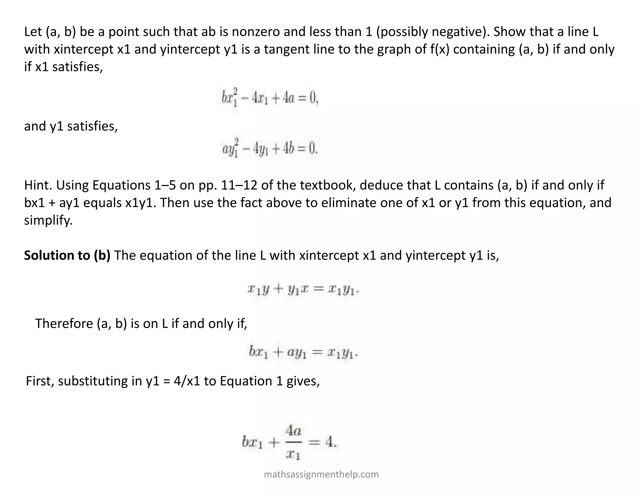 Let (a, b) be a point such that ab is nonzero and less than 1 (possibly negative). Show that a line L
with xintercept x1 and yintercept y1 is a tangent line to the graph of f(x) containing (a, b) if and only
if x1 satisfies,
and y1 satisfies,
Hint. Using Equations 1–5 on pp. 11–12 of the textbook, deduce that L contains (a, b) if and only if
bx1 + ay1 equals x1y1. Then use the fact above to eliminate one of x1 or y1 from this equation, and
simplify.
Solution to (b) The equation of the line L with xintercept x1 and yintercept y1 is,
Therefore (a, b) is on L if and only if,
First, substituting in y1 = 4/x1 to Equation 1 gives,
mathsassignmenthelp.com
 
