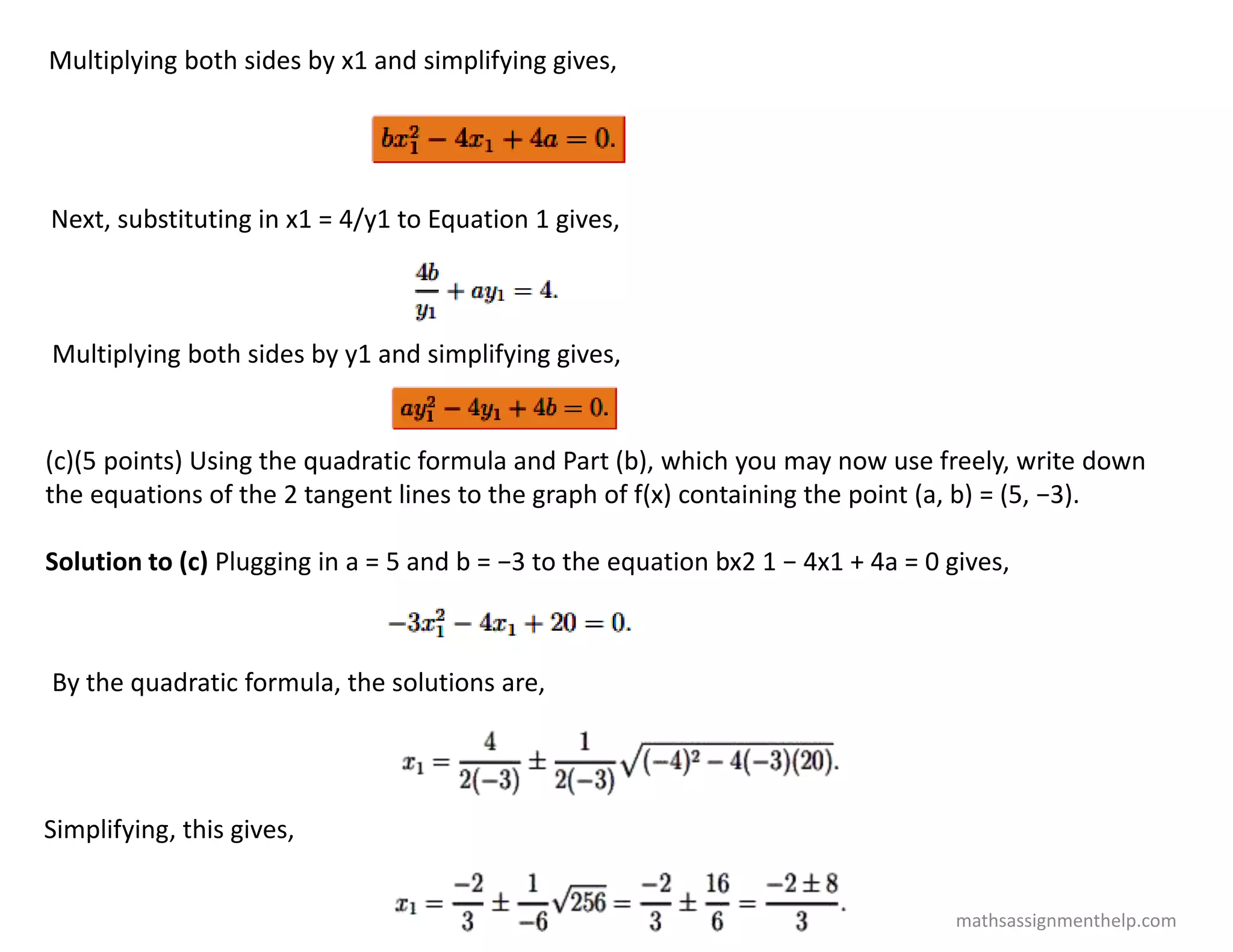 Multiplying both sides by x1 and simplifying gives,
Next, substituting in x1 = 4/y1 to Equation 1 gives,
Multiplying both sides by y1 and simplifying gives,
(c)(5 points) Using the quadratic formula and Part (b), which you may now use freely, write down
the equations of the 2 tangent lines to the graph of f(x) containing the point (a, b) = (5, −3).
Solution to (c) Plugging in a = 5 and b = −3 to the equation bx2 1 − 4x1 + 4a = 0 gives,
By the quadratic formula, the solutions are,
Simplifying, this gives,
mathsassignmenthelp.com
 