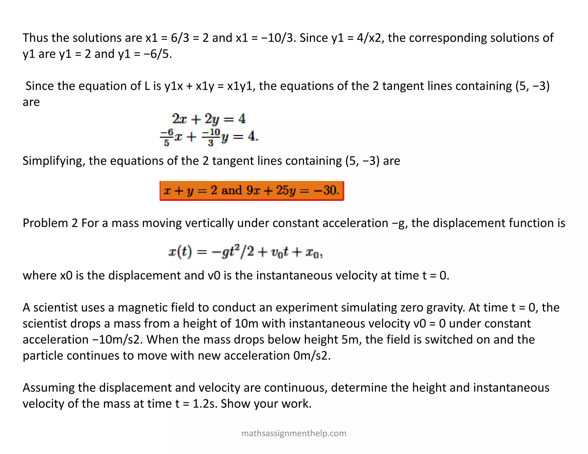 Thus the solutions are x1 = 6/3 = 2 and x1 = −10/3. Since y1 = 4/x2, the corresponding solutions of
y1 are y1 = 2 and y1 = −6/5.
Since the equation of L is y1x + x1y = x1y1, the equations of the 2 tangent lines containing (5, −3)
are
Simplifying, the equations of the 2 tangent lines containing (5, −3) are
Problem 2 For a mass moving vertically under constant acceleration −g, the displacement function is
where x0 is the displacement and v0 is the instantaneous velocity at time t = 0.
A scientist uses a magnetic field to conduct an experiment simulating zero gravity. At time t = 0, the
scientist drops a mass from a height of 10m with instantaneous velocity v0 = 0 under constant
acceleration −10m/s2. When the mass drops below height 5m, the field is switched on and the
particle continues to move with new acceleration 0m/s2.
Assuming the displacement and velocity are continuous, determine the height and instantaneous
velocity of the mass at time t = 1.2s. Show your work.
mathsassignmenthelp.com
 