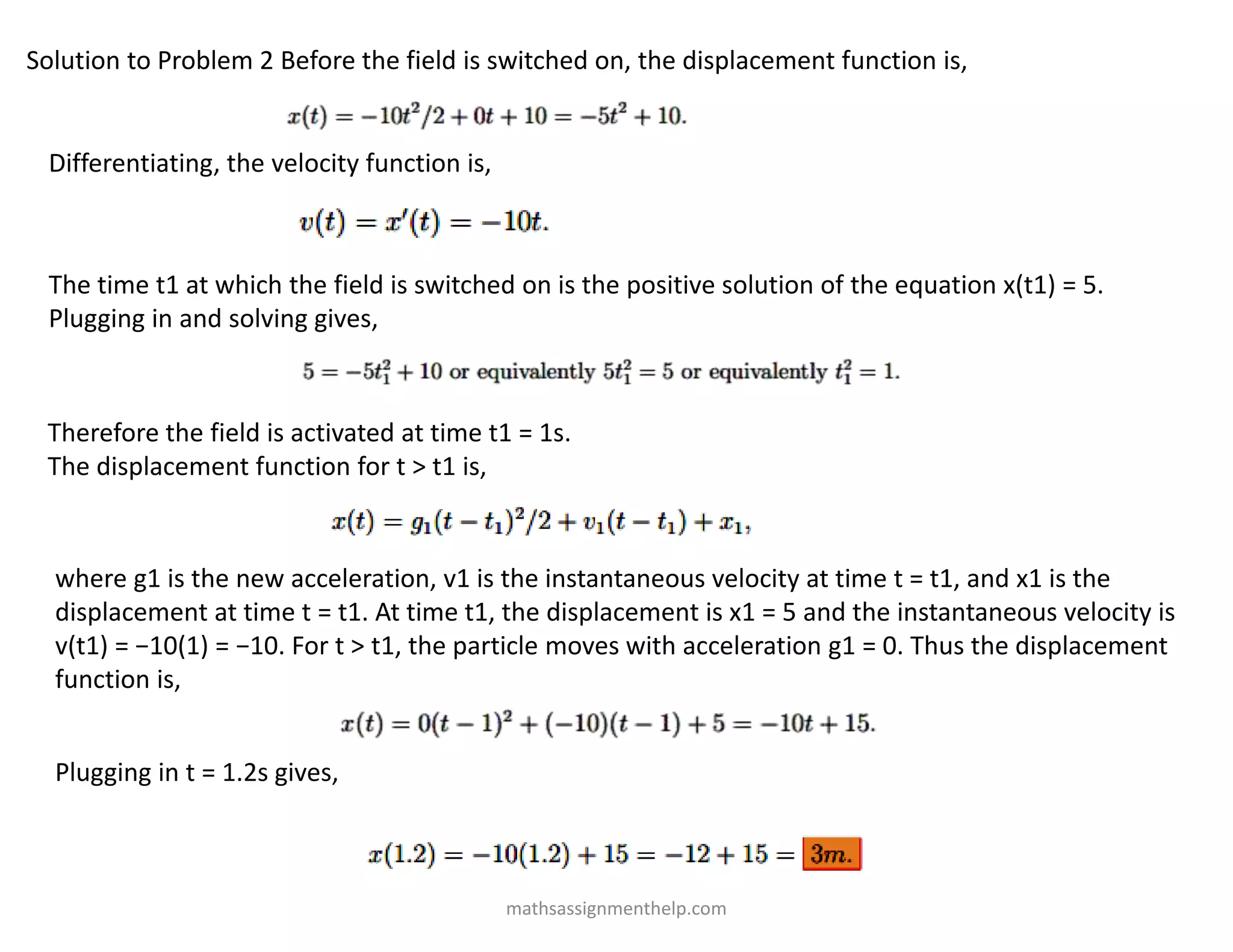 Solution to Problem 2 Before the field is switched on, the displacement function is,
Differentiating, the velocity function is,
The time t1 at which the field is switched on is the positive solution of the equation x(t1) = 5.
Plugging in and solving gives,
Therefore the field is activated at time t1 = 1s.
The displacement function for t > t1 is,
where g1 is the new acceleration, v1 is the instantaneous velocity at time t = t1, and x1 is the
displacement at time t = t1. At time t1, the displacement is x1 = 5 and the instantaneous velocity is
v(t1) = −10(1) = −10. For t > t1, the particle moves with acceleration g1 = 0. Thus the displacement
function is,
Plugging in t = 1.2s gives,
mathsassignmenthelp.com
 