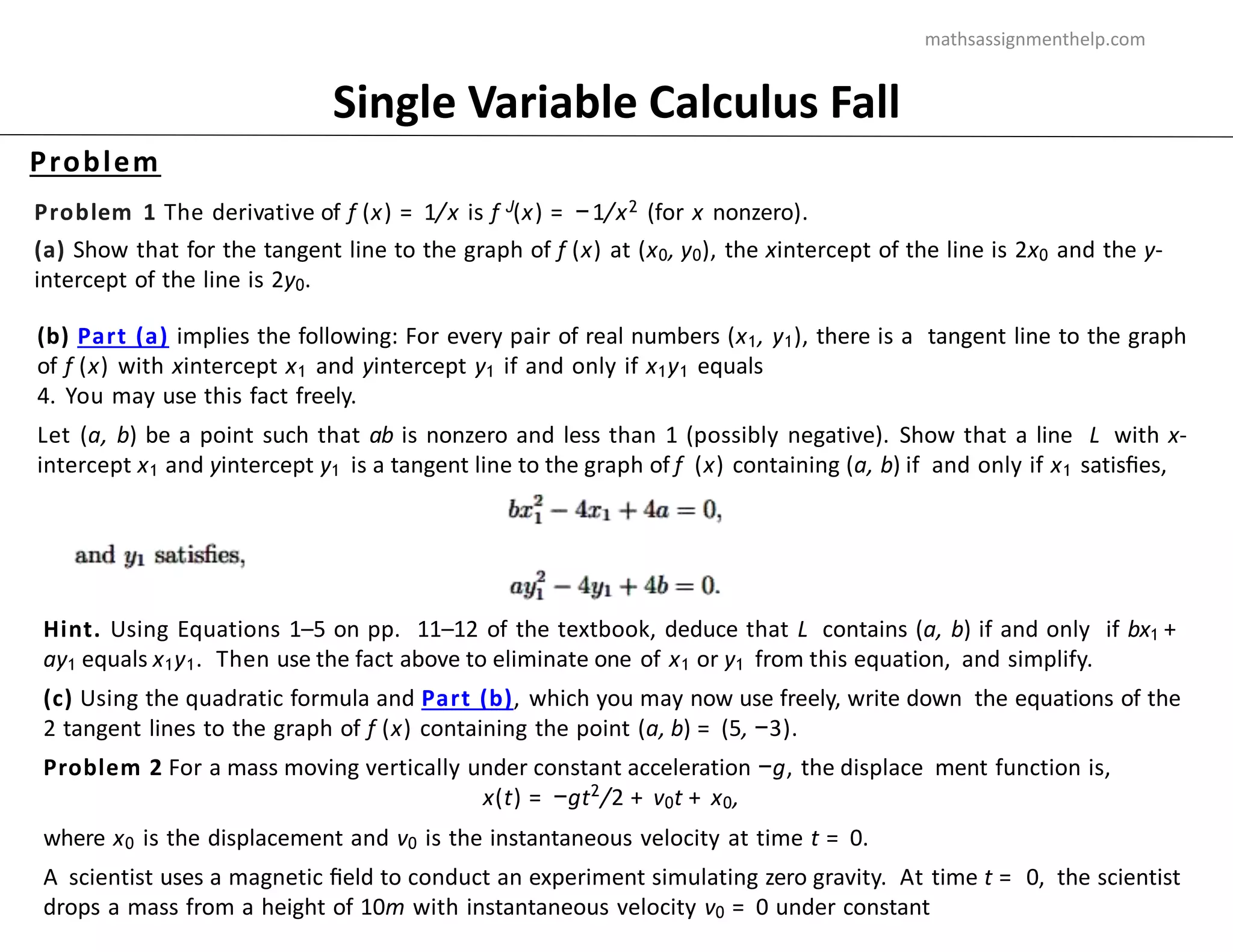 Problem
Single Variable Calculus Fall
Problem 1 The derivative of f (x) = 1/x is f J(x) = −1/x2 (for x nonzero).
(a) Show that for the tangent line to the graph of f (x) at (x0, y0), the xintercept of the line is 2x0 and the y-
intercept of the line is 2y0.
(b) Part (a) implies the following: For every pair of real numbers (x1, y1), there is a tangent line to the graph
of f (x) with xintercept x1 and yintercept y1 if and only if x1y1 equals
4. You may use this fact freely.
Let (a, b) be a point such that ab is nonzero and less than 1 (possibly negative). Show that a line L with x-
intercept x1 and yintercept y1 is a tangent line to the graph of f (x) containing (a, b) if and only if x1 satisﬁes,
Hint. Using Equations 1–5 on pp. 11–12 of the textbook, deduce that L contains (a, b) if and only if bx1 +
ay1 equals x1y1. Then use the fact above to eliminate one of x1 or y1 from this equation, and simplify.
(c) Using the quadratic formula and Part (b), which you may now use freely, write down the equations of the
2 tangent lines to the graph of f (x) containing the point (a, b) = (5, −3).
Problem 2 For a mass moving vertically under constant acceleration −g, the displace ment function is,
x(t) = −gt2
/2 + v0t + x0,
where x0 is the displacement and v0 is the instantaneous velocity at time t = 0.
A scientist uses a magnetic ﬁeld to conduct an experiment simulating zero gravity. At time t = 0, the scientist
drops a mass from a height of 10m with instantaneous velocity v0 = 0 under constant
mathsassignmenthelp.com
 