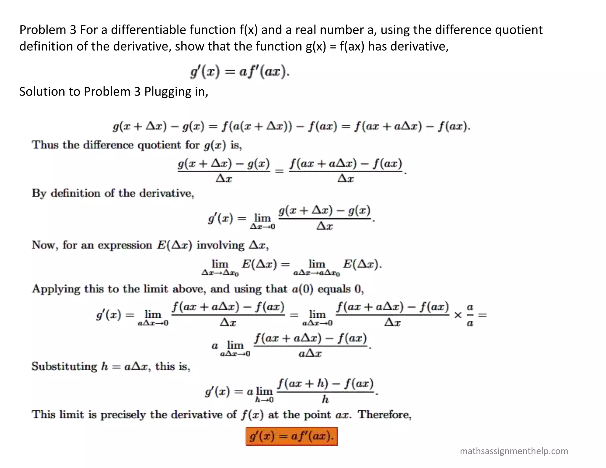 Problem 3 For a differentiable function f(x) and a real number a, using the difference quotient
definition of the derivative, show that the function g(x) = f(ax) has derivative,
Solution to Problem 3 Plugging in,
mathsassignmenthelp.com
 