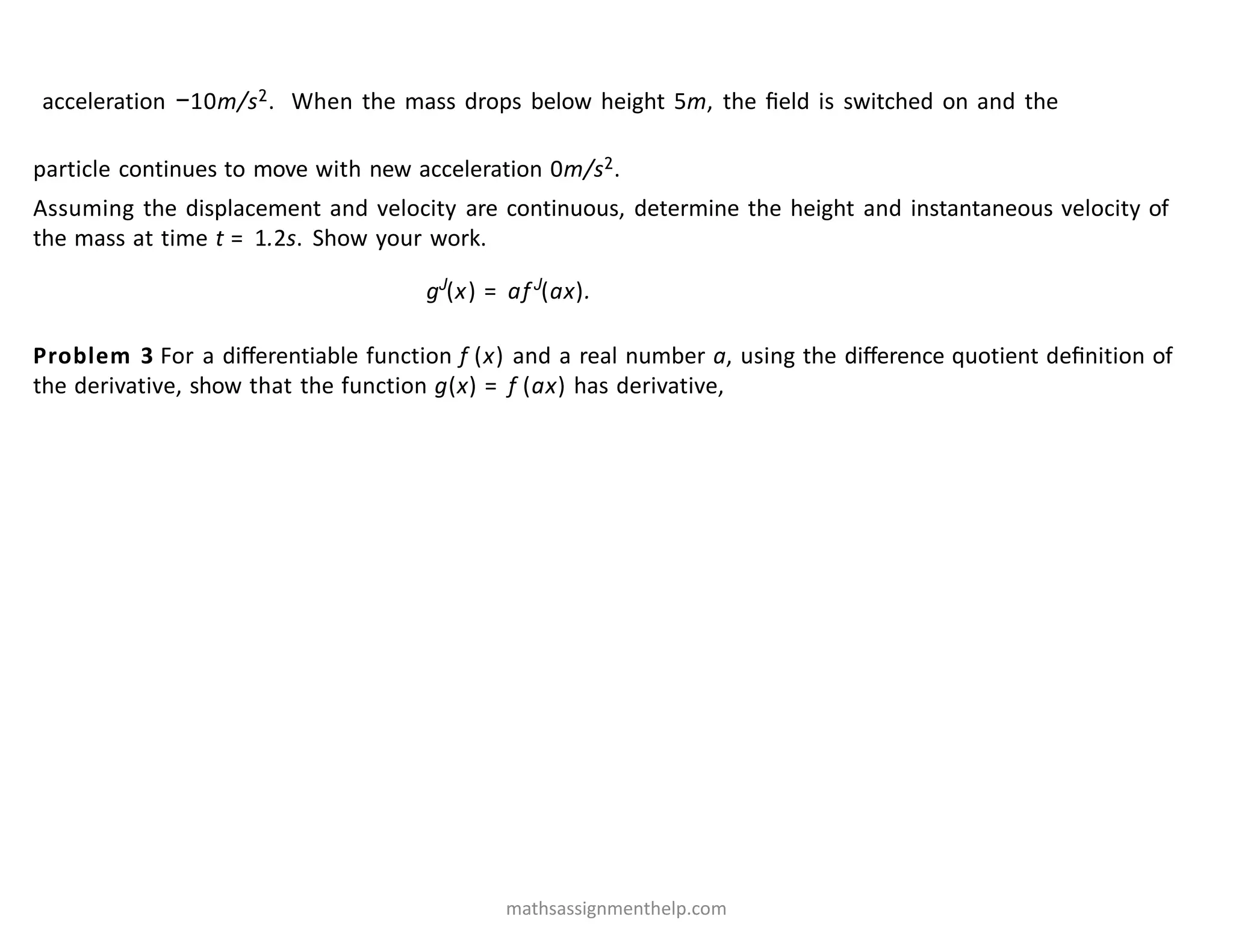 acceleration −10m/s2. When the mass drops below height 5m, the ﬁeld is switched on and the
particle continues to move with new acceleration 0m/s2.
Assuming the displacement and velocity are continuous, determine the height and instantaneous velocity of
the mass at time t = 1.2s. Show your work.
Problem 3 For a diﬀerentiable function f (x) and a real number a, using the diﬀerence quotient deﬁnition of
the derivative, show that the function g(x) = f (ax) has derivative,
gJ
(x) = afJ
(ax).
mathsassignmenthelp.com
 
