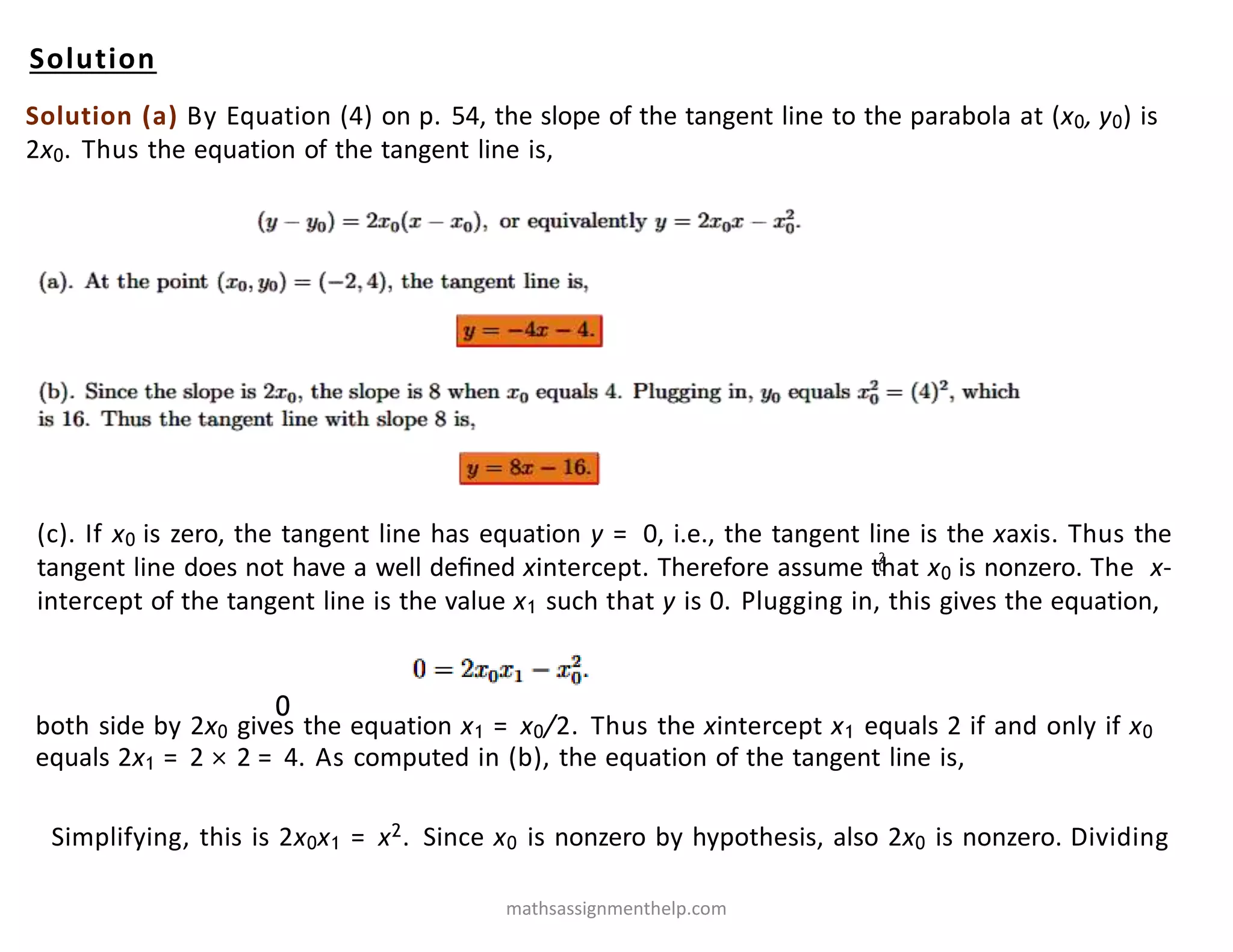 Solution
Solution (a) By Equation (4) on p. 54, the slope of the tangent line to the parabola at (x0, y0) is
2x0. Thus the equation of the tangent line is,
2
0
(c). If x0 is zero, the tangent line has equation y = 0, i.e., the tangent line is the xaxis. Thus the
tangent line does not have a well deﬁned xintercept. Therefore assume that x0 is nonzero. The x-
intercept of the tangent line is the value x1 such that y is 0. Plugging in, this gives the equation,
Simplifying, this is 2x0x1 = x2. Since x0 is nonzero by hypothesis, also 2x0 is nonzero. Dividing
0
both side by 2x0 gives the equation x1 = x0/2. Thus the xintercept x1 equals 2 if and only if x0
equals 2x1 = 2 × 2 = 4. As computed in (b), the equation of the tangent line is,
mathsassignmenthelp.com
 
