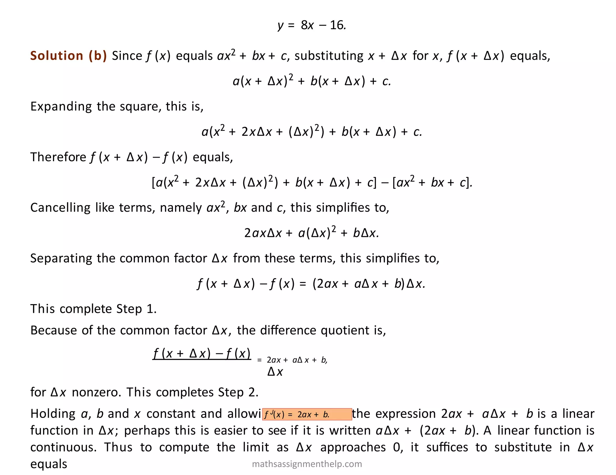 y = 8x − 16.
Solution (b) Since f (x) equals ax2 + bx + c, substituting x + Δx for x, f (x + Δx) equals,
a(x + Δx)2
+ b(x + Δx) + c.
Expanding the square, this is,
a(x2
+ 2xΔx + (Δx)2
) + b(x + Δx) + c.
Therefore f (x + Δ x) − f (x) equals,
[a(x2
+ 2xΔx + (Δx)2
) + b(x + Δx) + c] − [ax2
+ bx + c].
Cancelling like terms, namely ax2, bx and c, this simpliﬁes to,
2axΔx + a(Δx)2
+ bΔx.
Separating the common factor Δx from these terms, this simpliﬁes to,
f (x + Δ x) − f (x) = (2ax + aΔ x + b)Δx.
This complete Step 1.
Because of the common factor Δx, the diﬀerence quotient is,
f (x + Δ x) − f (x) = 2ax + aΔ x + b,
Δx
for Δx nonzero. This completes Step 2.
Holding a, b and x constant and allowing Δx to vary, the expression 2ax + aΔx + b is a linear
function in Δx; perhaps this is easier to see if it is written aΔx + (2ax + b). A linear function is
continuous. Thus to compute the limit as Δx approaches 0, it suﬃces to substitute in Δx
equals
f J(x) = 2ax + b.
mathsassignmenthelp.com
 