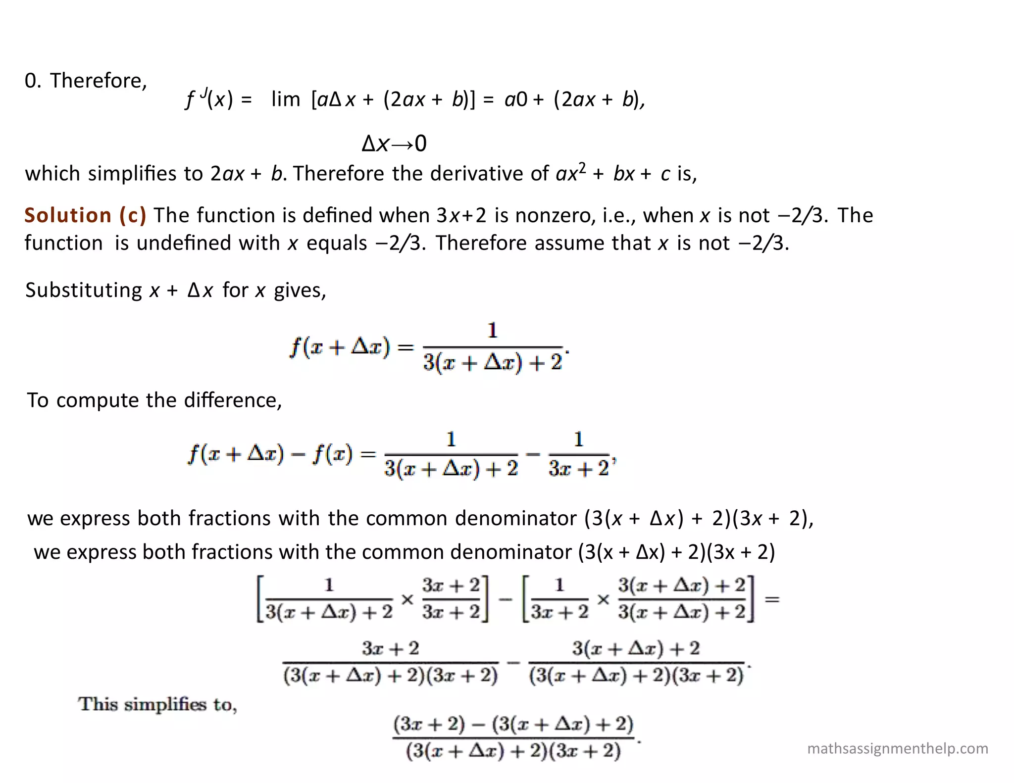 Solution (c) The function is deﬁned when 3x+2 is nonzero, i.e., when x is not −2/3. The
function is undeﬁned with x equals −2/3. Therefore assume that x is not −2/3.
0. Therefore,
f J
(x) = lim [aΔ x + (2ax + b)] = a0 + (2ax + b),
Δx→0
which simpliﬁes to 2ax + b. Therefore the derivative of ax2 + bx + c is,
Substituting x + Δx for x gives,
To compute the diﬀerence,
we express both fractions with the common denominator (3(x + Δx) + 2)(3x + 2),
we express both fractions with the common denominator (3(x + Δx) + 2)(3x + 2)
mathsassignmenthelp.com
 
