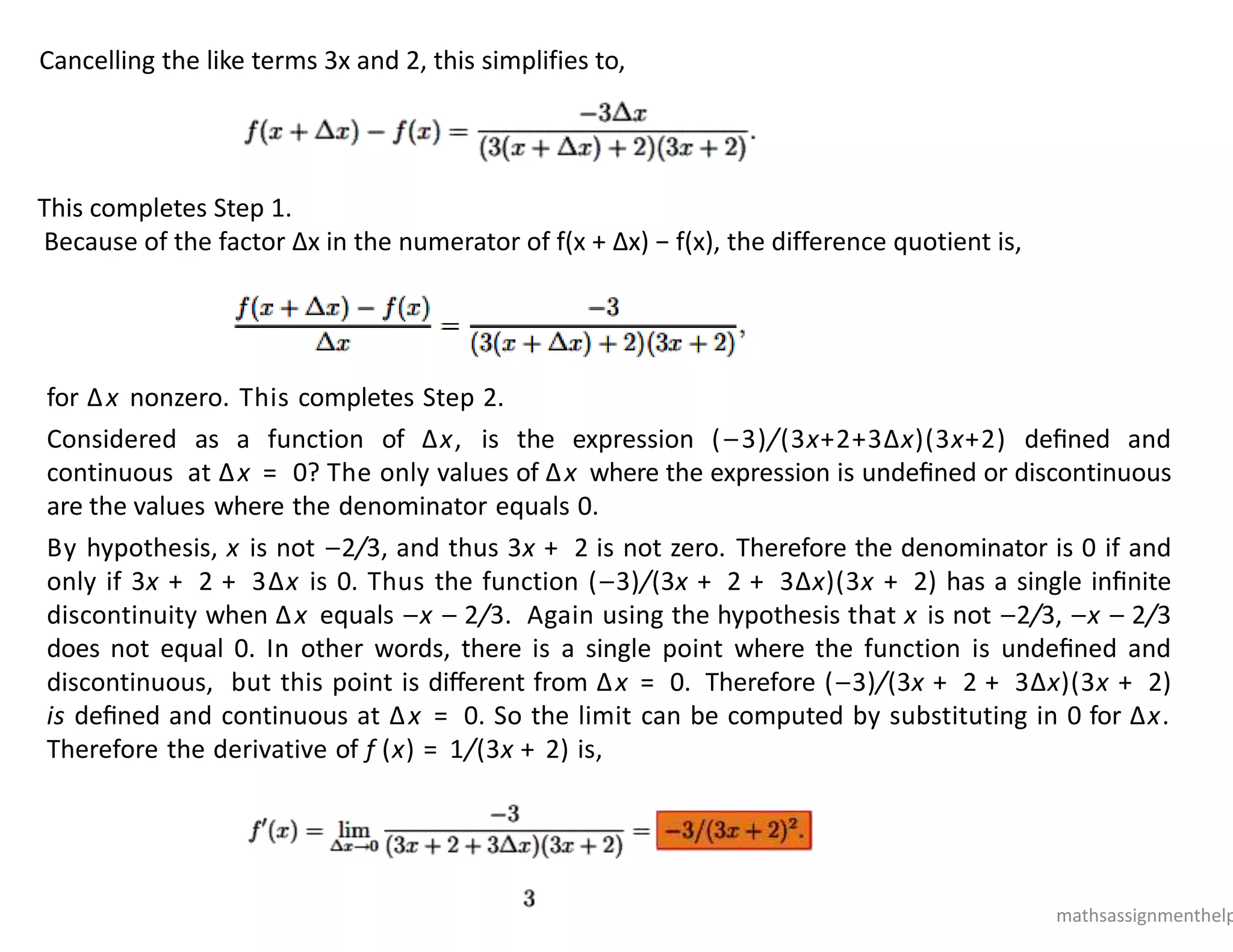 Cancelling the like terms 3x and 2, this simplifies to,
This completes Step 1.
Because of the factor Δx in the numerator of f(x + Δx) − f(x), the difference quotient is,
for Δx nonzero. This completes Step 2.
Considered as a function of Δx, is the expression (−3)/(3x+2+3Δx)(3x+2) deﬁned and
continuous at Δx = 0? The only values of Δx where the expression is undeﬁned or discontinuous
are the values where the denominator equals 0.
By hypothesis, x is not −2/3, and thus 3x + 2 is not zero. Therefore the denominator is 0 if and
only if 3x + 2 + 3Δx is 0. Thus the function (−3)/(3x + 2 + 3Δx)(3x + 2) has a single inﬁnite
discontinuity when Δx equals −x − 2/3. Again using the hypothesis that x is not −2/3, −x − 2/3
does not equal 0. In other words, there is a single point where the function is undeﬁned and
discontinuous, but this point is diﬀerent from Δx = 0. Therefore (−3)/(3x + 2 + 3Δx)(3x + 2)
is deﬁned and continuous at Δx = 0. So the limit can be computed by substituting in 0 for Δx.
Therefore the derivative of f (x) = 1/(3x + 2) is,
mathsassignmenthelp
 