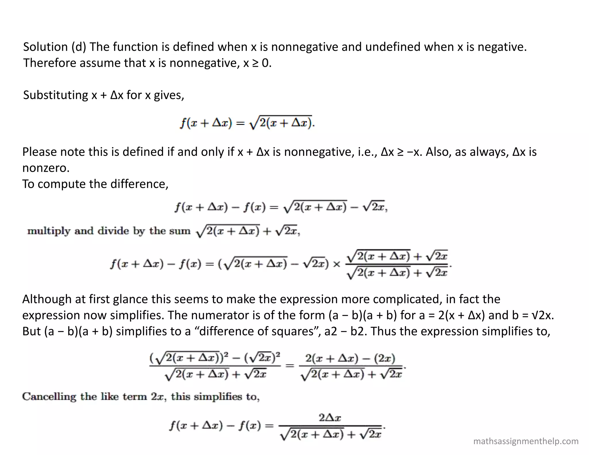Solution (d) The function is defined when x is nonnegative and undefined when x is negative.
Therefore assume that x is nonnegative, x ≥ 0.
Substituting x + Δx for x gives,
Please note this is defined if and only if x + Δx is nonnegative, i.e., Δx ≥ −x. Also, as always, Δx is
nonzero.
To compute the difference,
Although at first glance this seems to make the expression more complicated, in fact the
expression now simplifies. The numerator is of the form (a − b)(a + b) for a = 2(x + Δx) and b = √2x.
But (a − b)(a + b) simplifies to a “difference of squares”, a2 − b2. Thus the expression simplifies to,
mathsassignmenthelp.com
 