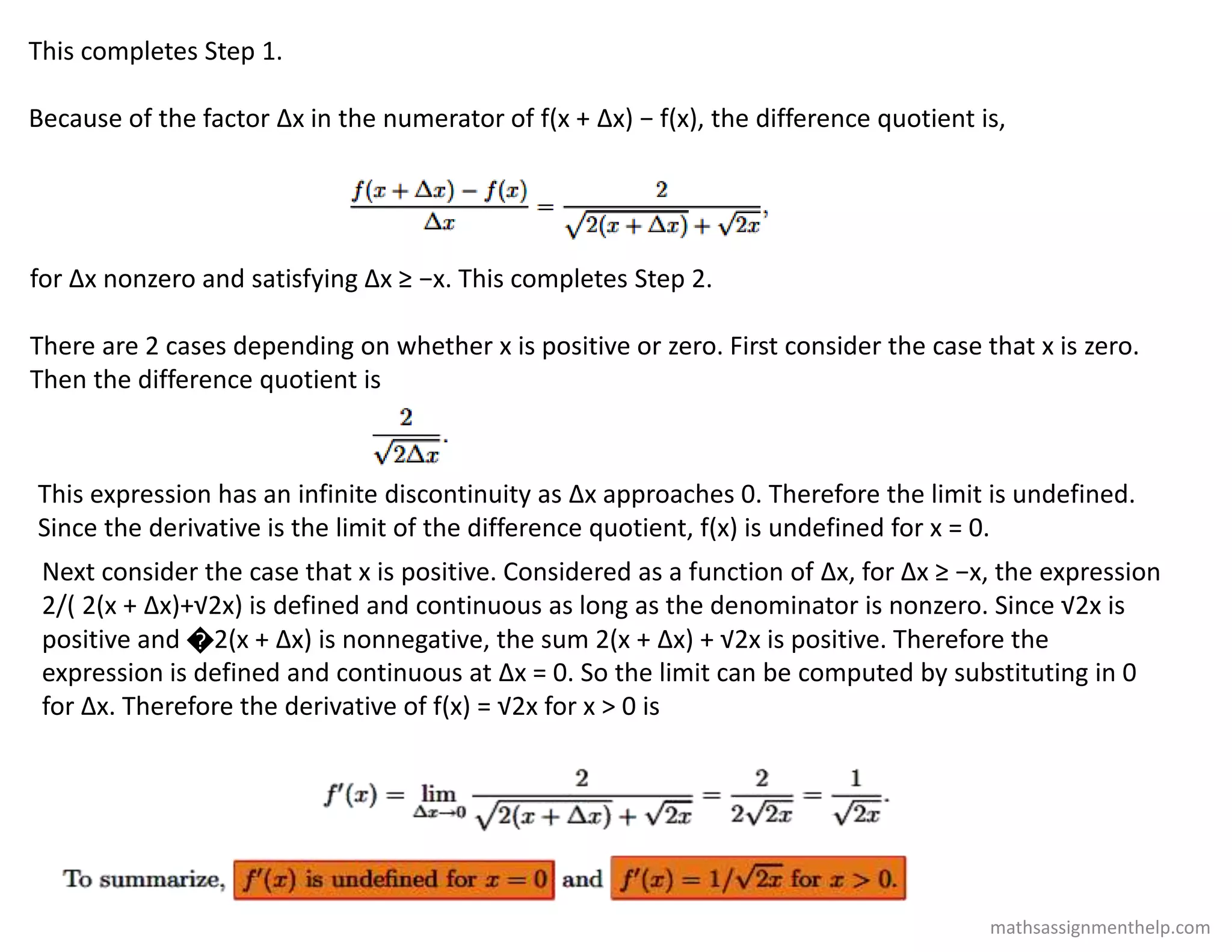 This completes Step 1.
Because of the factor Δx in the numerator of f(x + Δx) − f(x), the difference quotient is,
for Δx nonzero and satisfying Δx ≥ −x. This completes Step 2.
There are 2 cases depending on whether x is positive or zero. First consider the case that x is zero.
Then the difference quotient is
This expression has an infinite discontinuity as Δx approaches 0. Therefore the limit is undefined.
Since the derivative is the limit of the difference quotient, f(x) is undefined for x = 0.
Next consider the case that x is positive. Considered as a function of Δx, for Δx ≥ −x, the expression
2/( 2(x + Δx)+√2x) is defined and continuous as long as the denominator is nonzero. Since √2x is
positive and �2(x + Δx) is nonnegative, the sum 2(x + Δx) + √2x is positive. Therefore the
expression is defined and continuous at Δx = 0. So the limit can be computed by substituting in 0
for Δx. Therefore the derivative of f(x) = √2x for x > 0 is
mathsassignmenthelp.com
 