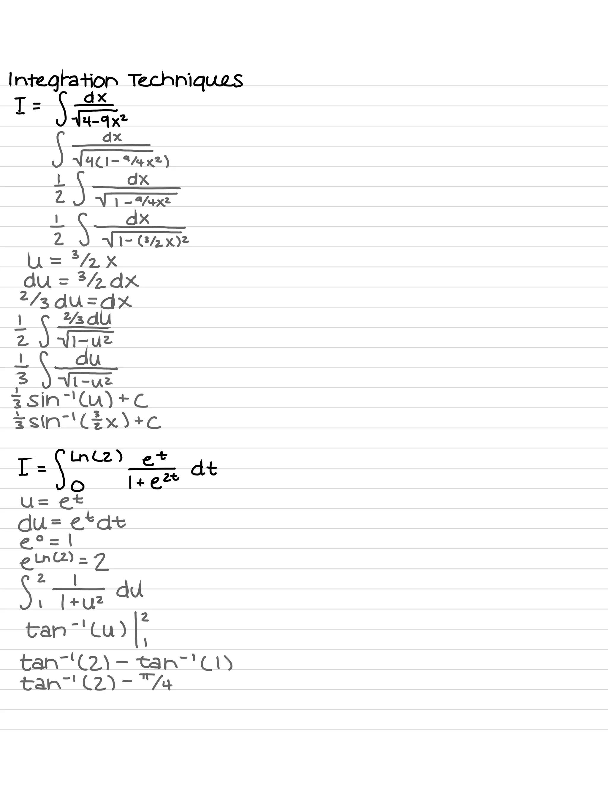 Integration Techniques
I =
S¥ra×.
S #4 ( l -
914×2 )
⇒ era
⇒ :* .
U = 3/2 ×
du = 312 DX
213 du =
DX
{ gear
→
a *
's sin
-
'
( U ) +
(
's sin
-
'
( I x ) t
C
I =
fly
" '
feet at
U =
et
du =
etdt
e
°
= 1
e
Ln (2) =
2
2
S ,
# du
tan
- '
( U ) / ?
tah
-
'
(2) -
tah
-
'
( 1 )
tah
-
'
( 2) -
74
 