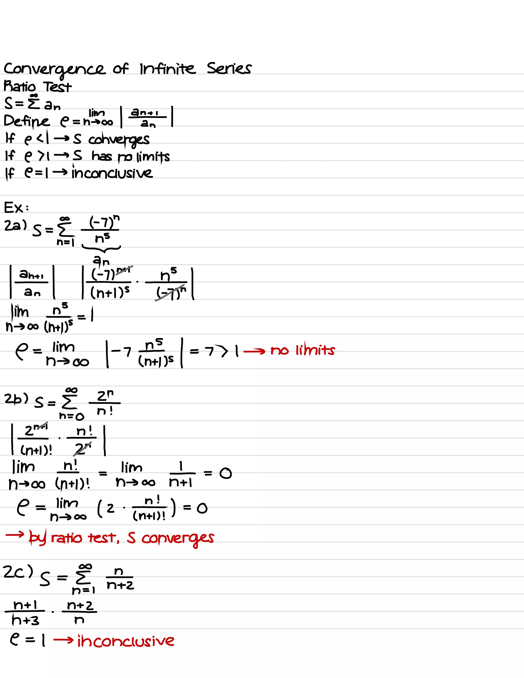 Convergence of Infinite Series
Ratio Test
s=E an
Define e - dba / ¥1
If e < 1 → S
converges
If e > 1 → S has no limits
If e = I → inconclusive
Ex :
Za )
s = £ I -
7)
"
n = 1
n÷
let k¥I¥i
him n
n → ants = I
C =Linfo I -7
¥, ,s
/ = 7 > I → no limits
A
n
Zb ) s = [
2h=
O
n !
l¥th¥l
hints ¥n .
=
ntinto ¥ =
o
e =
nlinfo ( 2 -
ant ) =
0
→
by ratio test ,
S
converges
co
ZC )
s =
E
nh= |
N +2
# .
#
n +3 n
C = 1 →
inconclusive
 