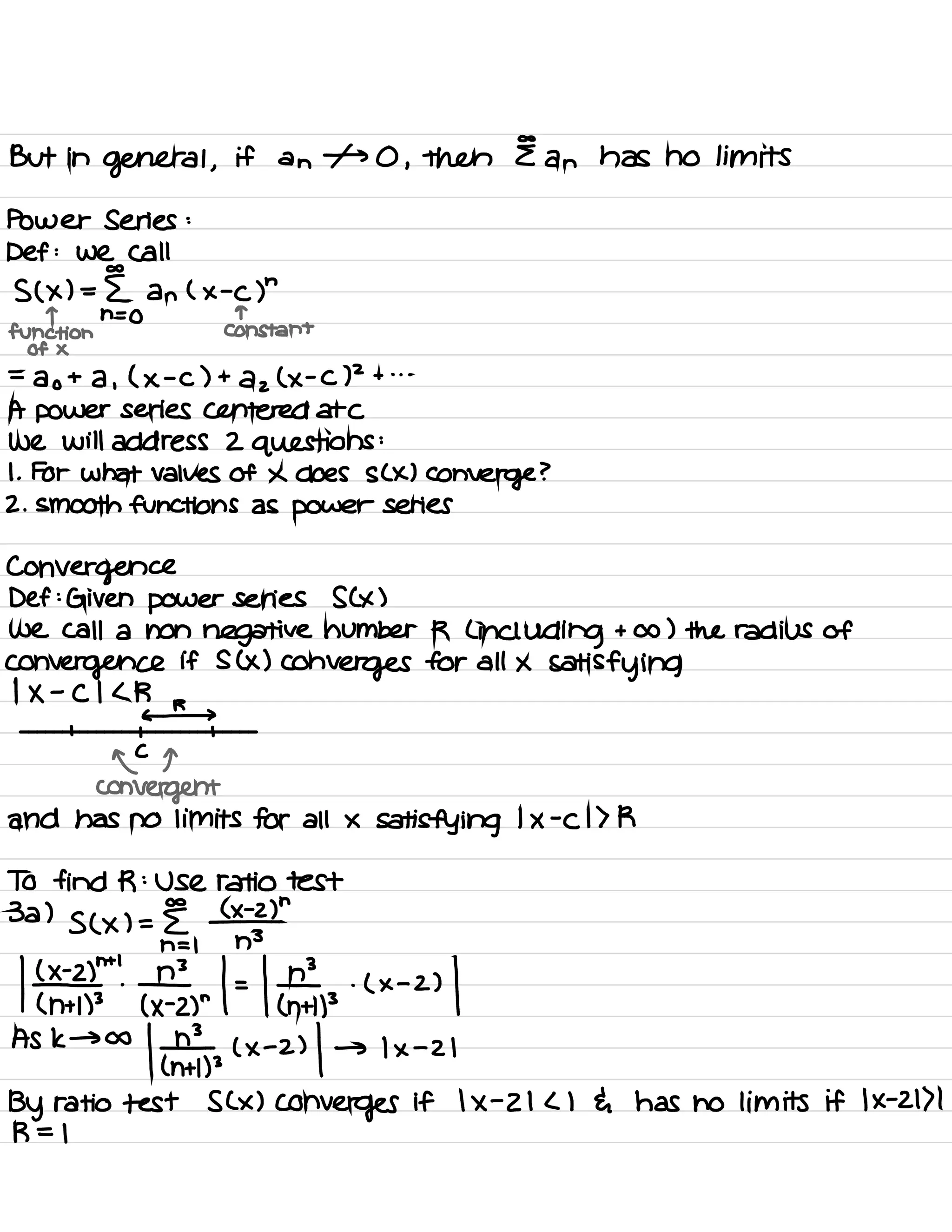 But in
general ,
if an 1- 0 ,
then E an has no limits
Power Series :
Def :
We Call
co
S ( x ) = E an ( x -
C )
"
T n = 0 T
function Constant
Of X
=
a o
+ a ,
( ×
-
C ) +
a z
( ×
-
C)
2
+ . . .
A power series centered atc
we will address 2 questions
:
I .
For what values of × does s ( × )
converge ?
2. smooth functions as power series
Convergence
Def :
Given power series S ( × )
we call a non negative number R C
including + A ) the radius of
convergence if S ( x )
Converges for all ×
satisfying
1
× -
C I < R
r
c-
I I 1
ofq
convergent
and has no limits for all ×
satisfying
1
x
-
C 1 > R
To find R :
Use ratio test
co
3a )
s ( × ) = E
#
"
n = 1 n
3
k¥25" Ertl # pix
.
a 1
Ask → co
| ¥3,3 ( × -
2)
| → 1×-21
By ratio test S ( × )
converges if 1×-21<1 { has no limits if 1×-21>1
R = 1
 