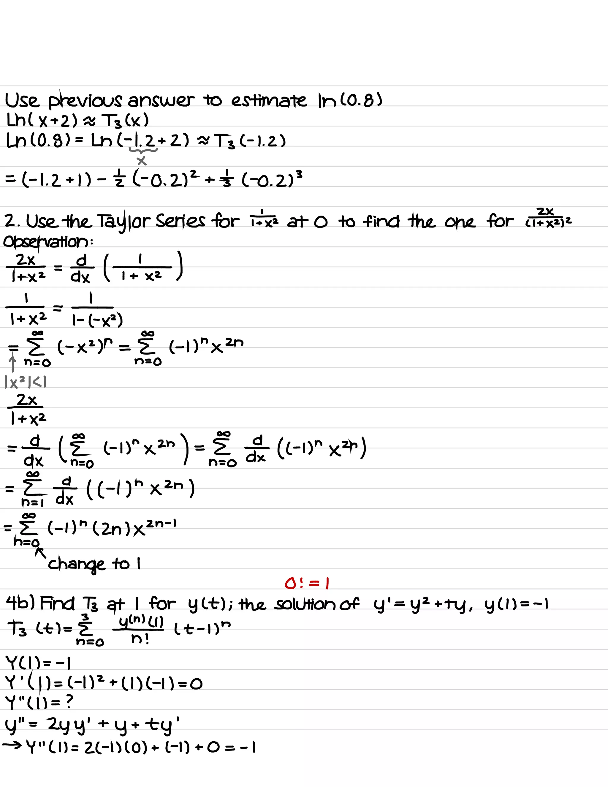 Use previous answer to estimate In ( 0.8 )
Lh ( X + 2) a Ts ( × )
Ln ( 0 .
8) =
Lh ( -
1
.
2+2 ) ~~
Tz ( -
1. 2)
-
×
=
( -
1. 2 + 1 ) -
zt ( -0 .
2)
2
+ 's ( -0 .
2)
3
2 .
Use the Taylor Series for i÷x at 0 to find the one for u¥z)z
Observation :
¥a= Fox ( ¥ )
1- =
1-
I + ×2 1- ( -
×2 )
co co
=
E ( -
× 2)
n
= E ( -
1) n×2n
T n = 0 n=o
1×21<1
¥XZ
=
¥ ( §o th
"
x2n
) =§?o # ( ( -
hnxzn )
=n⇐,
fax ( ( -
i ) nxzn )
co
= [ ( -
1)
n
( 2h ) ×2n
-
l
n=O
a
Change to 1
0 ! = 1
4 b) Find B at I for y ( t ) ; the solution of y
'
=
y
2
+
ty , y ( 1) = -
I
I
ltl=&o Yad ( t -
1)
n
Y ( 1) = -
1
Y
'
( l ) = ( -
1)
2
+
( 1) ( -1 ) = 0
Y
' '
( l ) = ?
y
' '
=
Zy y
'
+
y
+
ty
'
→
Y
' '
( 1 ) = 2( -
1) ( 0 ) + ( -
1
) + 0 = - 1
 