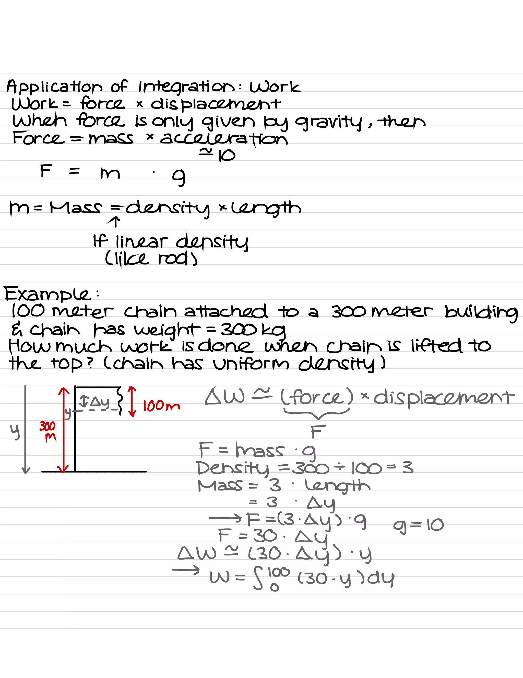 Application of Integration : Work
Work = force x
displacement
When force is only given by gravity ,
then
Force = mass ×
acceleration
e
10
F =
m
.
g
m = Mass =
density ×
length
:-
linear density
( like rod )
Example :
100 meter chain attached to a 300 meter
building
G chain has
weight =
300kg
HOW much Work is done when chain is lifted to
the top ? ( chain has uniform density )
^
^
Ioy { ✓
loom
OW e
( force ) ×
displacement
y
. - - - -
-
y 30L F
F =
mass
.
g
v v
Density =
300 ÷
100=3
Mass = 3
'
length
= 3 '
ay
→ F = ( 3.
Qy )
.
9 g
=
10
F = 30 .
ay
QW ±
( 30 .
ay ) .
y
→
W =
flow ( 30 .
y ) dy
 