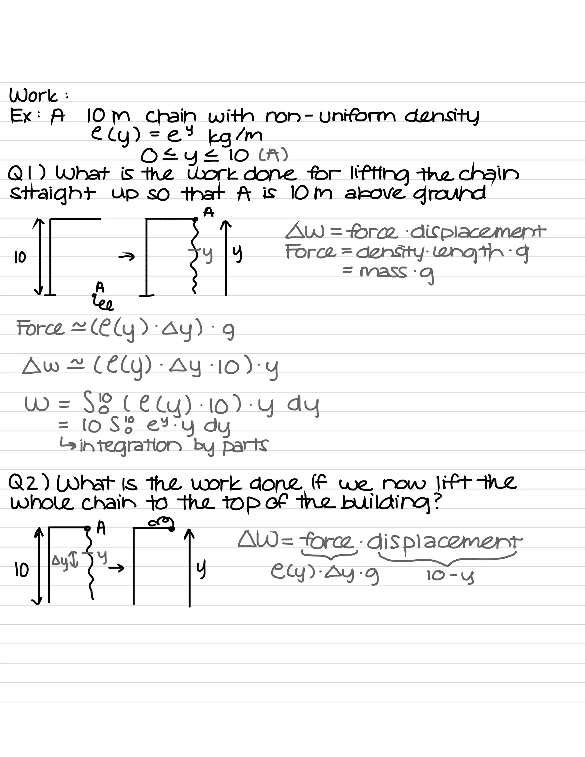 Work :
Ex :
A 10 M Chain with non
-
uniform density
e (
y ) =
e
9
kg / M
0 E
y E 10 ( A )
Q I ) What is the work done for lifting the chain
Straight up so that A is 10 m above ground
n
•
A
"
.
→
.
fyis
EYE.EE#yFehaa9nmgnt
=
mass .
g
✓ A
we
Force e ( C ( y
) .
oy ) .
g
owe ( e (
y ) .
oy
.
10 ) .
y
W =
58 ( e ( y ) .
10 ) .
y dy
=
10 S to EY .
y dy
↳
integration by parts
QZ ) What is the work done if we now lift the
whole chain to the top of the building ?
,
of oyq•fAy→
→
^y
0W=
Erg
.
displacement
e. (
y ) .
oy .
g-10 -
y
 