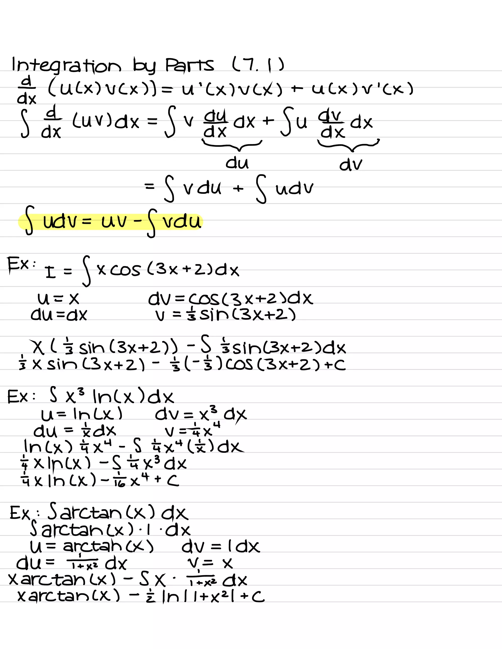 Integration by Parts ( 7 .
1 )
¥ ( U ( × ) V ( × ) ) = U
'
( × ) V ( × ) + U ( x ) ✓
'
( x )
S day Luv
)dx=fv dofxdx +
Su odttxdx
* DV
=
fvdu +
fudv
fUdV= UV -
fvdu
EX :
I =
f XCOS ( 3×+2 )dX
U=X dV=COS( 3×+2 )dX
du=dX V = 's sin (3×+2)
Xl 's sin (3×+2) ) -
S 's sin ( 3×+2 )d×
's × sin (3×+2)
-
's (
-
'
5) COS (3×+2) + C
Ex : 5×3 In ( × )d×
Ut lhlx ) dv=×3 DX
du =
txdx v =÷i×4
In ( × ) ÷i×4 -
S tax "
(E) DX
÷×1n( × ) -
S 't ×3d×
tax 1h ( x ) -
tax
4
+
c
Ex : Sarctan ( x ) dx
Sarctahlx ) .
1. dx
u= arctan ( x ) dv = Idx
du =
¥ dx V =
×
Xarctan ( x ) -
S ×
-
txdx
Xarctan ( x ) -
I In 11+1121 +
C
 