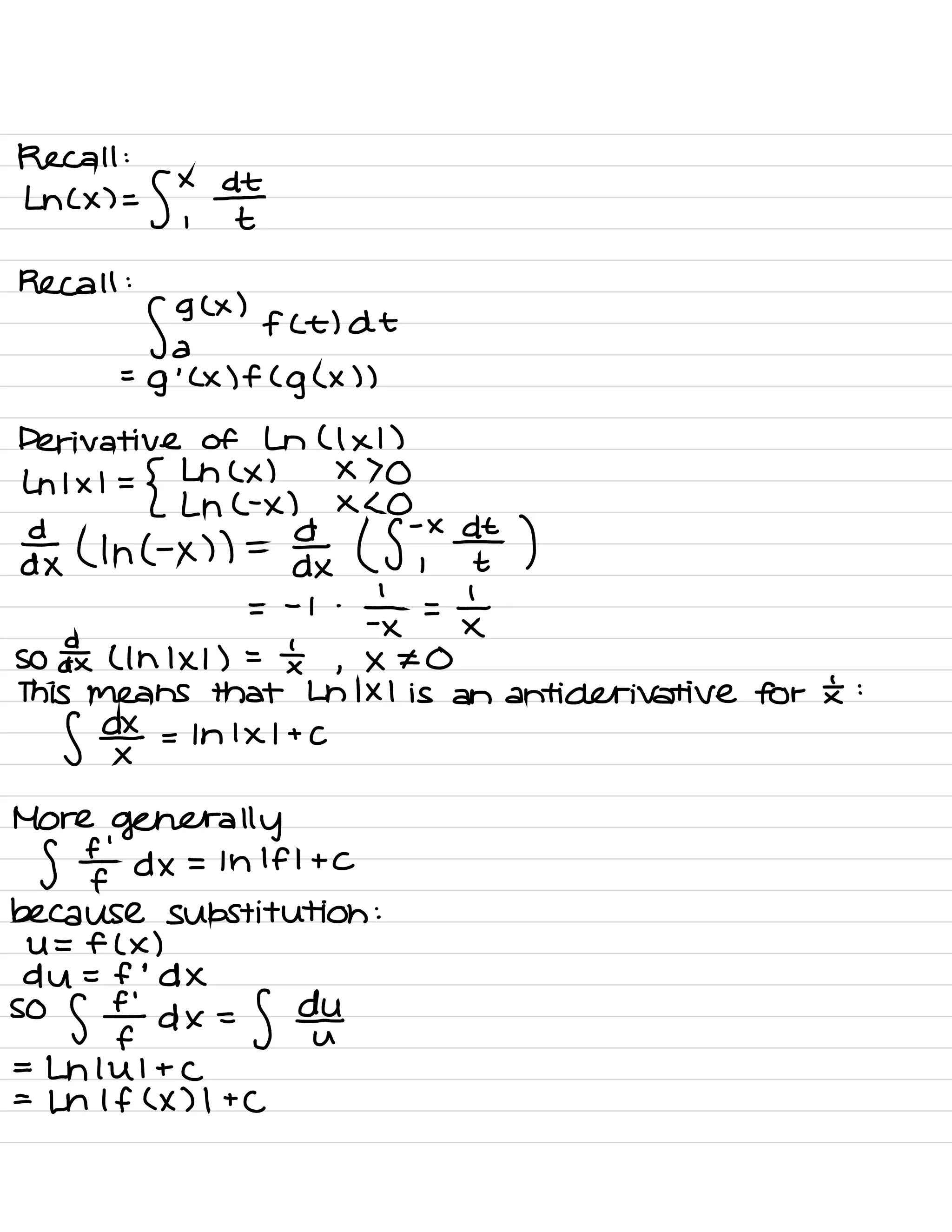 Recall :
Ln ( x ) =
S ,×
¥
Recall :
gglx
)
f (E) At
a
=
g
'
( × ) f (
g ( × ) )
Derivative of Ln ( 1×1 )
Ln 1×1 =
{
↳ ( x ) × > o
Ln C- x ) × < 0
Fdx ( Inc -
x ) ) =
day ( Sjxdzt )
=
-
i .
÷×=t
SO a£ ( In 1×1 ) =
tx ,
× ¥0
This means that Ln 1×1 is an anti derivative for £ :
f d¥ = In 1×1 + C
More
generally
S ¥ dx = 1h If I + C
because substitution :
U = f ( x )
du = f
'
d X
so
s¥dx= S out
=
Lnlul + C
=
Ln If ( X ) I +
C
 