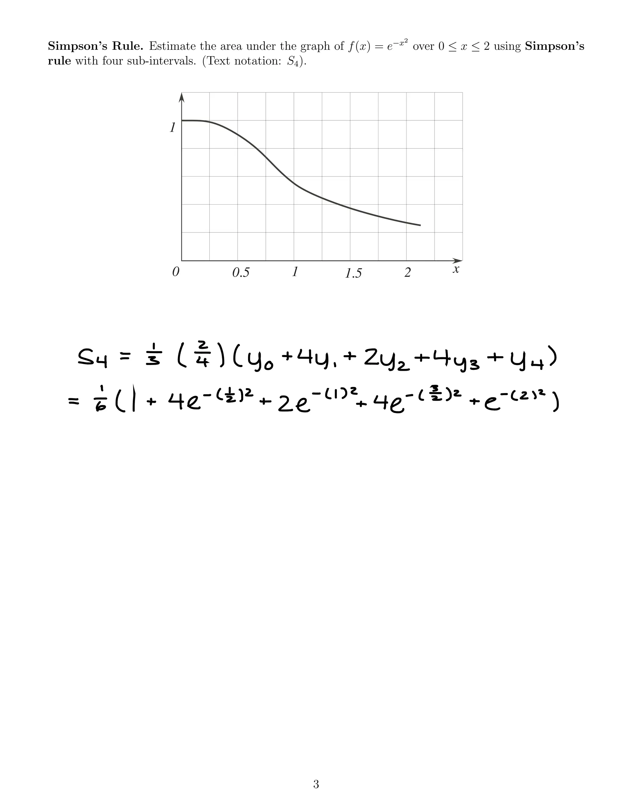 Simpson’s Rule. Estimate the area under the graph of f(x) = e x2
over 0  x  2 using Simpson’s
rule with four sub-intervals. (Text notation: S4).
0
1
0.5 1 1.5 2 x
3
54 = 5 ( ¥ ) ( yo +44 ,
+
Zyz+4y3 +44 )
= to ( 1 + 4e
-
( £12 +
ze
.
' ' '
2+4 e-
C E) 2
+
e-
( 2 "
)
 
