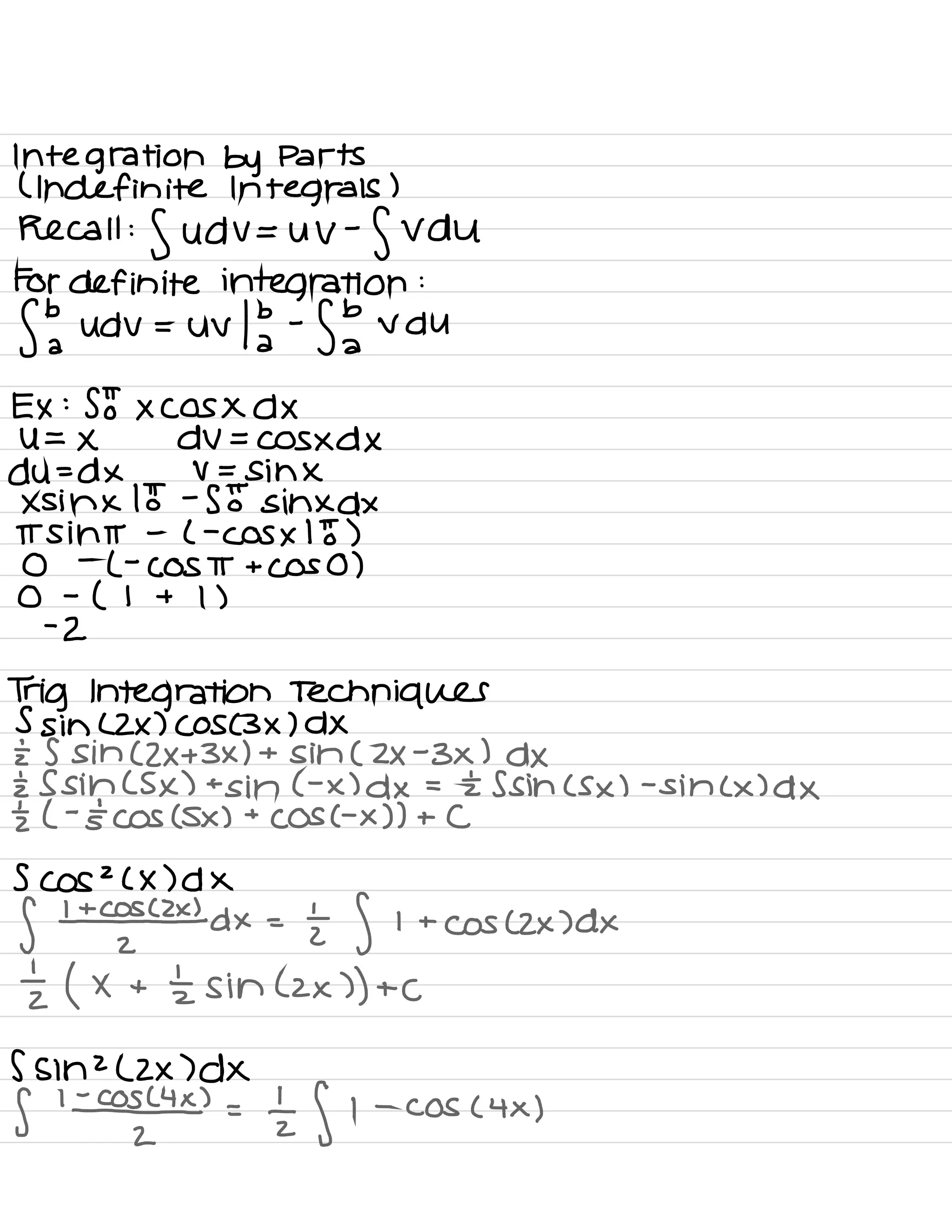 Integration by Parts
( Indefinite Integrals )
Recall
:S udV= UV
-
SVDU
For definite integration :
Sba udv = Uv 13 -
fbvdu
a
Ex :
Sotxcosxdx
U= × dV= COSXDX
du=dx V =
sihx
xsihx lot -
SE sinxdx
ITS int -
( -
Cos × IE )
0
-
L -
COST + cos 0 )
0 -
( 1 + 1 )
-
2
Trig Integration Techniques
5 sin ( ZX ) ( OS ( 3× ) DX
E 5 sin ( 2×+3×1 + sin ( 2×-3×1 dx
I Ssihcsx ) +
sin C- x ) dx = £ Ssihcsx ) -
sin ( × ) dx
I ( -
stcos ( Sx ) +
COS C- x ) ) + C
5 COS
2
( X ) d X
f 1¥54 dx =
I f 1 +
cos CZX )dx
I ( × +
'
zsinlzx ) ) + C
5 sin 2
( Zx )dX
f lazy =
lz f 1 -
COS ( 4× )
 